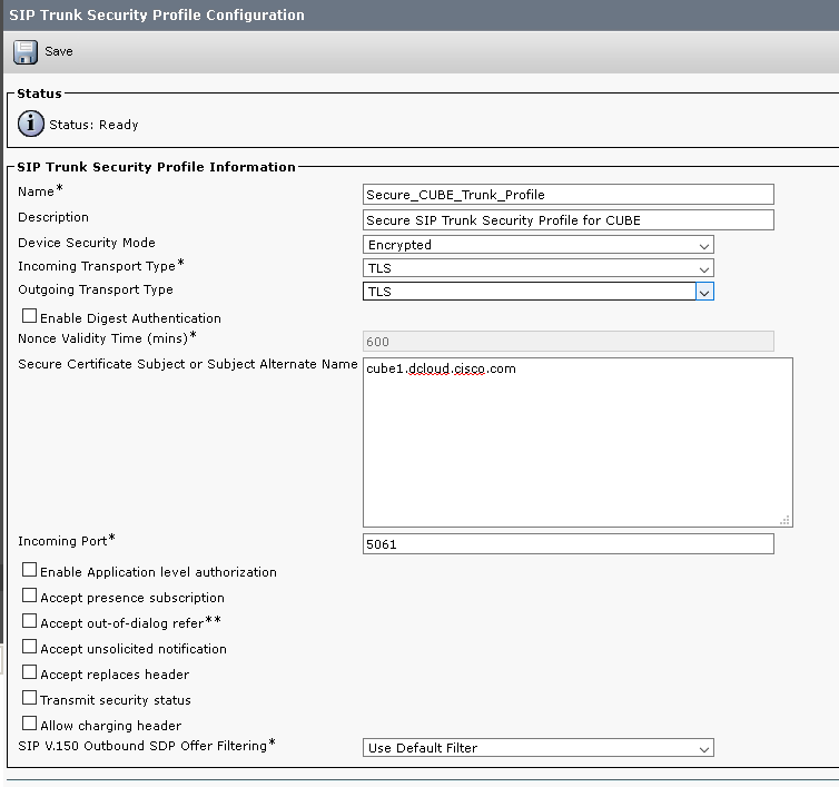 SIP Trunk Security Profile Configuration
Save
Status
Status: Ready
SIP Trunk Security Profile Information
Name
Description
Device Security Mode
Incoming Transport. Type
Outgoing Transport. Type
Enable Digest Authentication
Nonce Validity Time
Secure CUBE Trunk Profile
Secure SIP Trunk Security Profile for CUBE
Encrypted
TLS
TLS
Secure Certificate Subject or Subject Alternate Name cubel.dcloud.clsco.com
Incoming Port.
Enable Application level authorization
Accept presence subscription
Accept out-of-dialog refer
Accept unsolicited notification
Accept replaces header
Transmit security status
Allow charging header
SIP V.ISO Outbound SOP Offer Filtering
use Default Filter