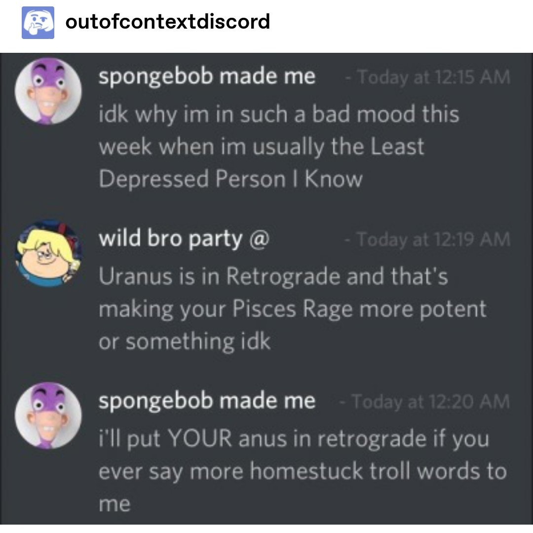 A final screenshot. This is of the meme account "out of context discord," and the discord transcript reads as such:

spongebob made me: "idk why im in such a bad mood this week when im usually the Least Depressed Person I Know"
wild bro party @: "Uranus is in Retrograde and that's making your Pisces Rage more potent or something idk"
spongebob made me: "i'll put YOUR anus in retrograde if you ever say more homestuck troll words to me"

Eddie Feeley Is Good