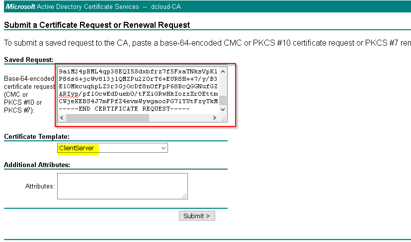 Microsoft Active Directory Certificate Services dcloud-CA 
Submit a Certificate Request or Renewal Request 
To submit a saved request to the CA, paste a base-64-encoded CMC or PKCS #10 certificate request or PKCS #7 ren 
Saved Re uest: 
aase-B4-encoded 
certificate reques 
(CMC or 
PKCS or 
PKCS #7): 
gaiM24pBML4qp3BEQ15Sdxbfrz7f5FxaTNksVpK1 
PB6s6+jc1dvB13j IQMZPu220rT6+EURBH++7/y/B3 
E ocDfBn0fFpP 6BBcQGGNufGZ 
Ayp/ pf I Oc wEdD uebO / t F Xi GRwHkIo z z XE tm 
IYUtFzyTkM 
-END CERTIFICATE REQUEST-- 
Certificate Template: 
ClientServer 
Additional Attributes: 
Attributes: 
Submit > 