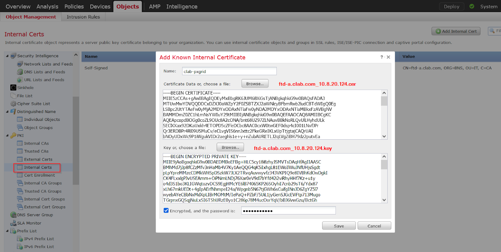 Machine generated alternative text:
Overview Analysis 
Object Management 
Internal Certs 
Policies Devices 
Intrusion Rules 
AMP 
Intelligence 
Deploy 
O Add Internal Cert 
System 
Internal certificate object represents a server public 
key certificate belonging to your organization. You can use internal certificate objects and groups in SSL rules, ISE/ISE-PIC connection and captive portal configuration. 
Security Intelligence 
Network Lists and Feeds 
DNS Lists and Feeds 
URL Lists and Feeds 
Sinkhole 
Cipher Suite List 
Distinguished Name 
Individual Objects 
Object Groups 
p KI 
Internal CAS 
Trusted CAS 
External Certs 
Internal Certs 
Cert Enrollment 
Internal CA Groups 
Trusted CA Groups 
Internal Cert Groups 
External Cert Groups 
DNS Server Group 
SLA Monitor 
Prefix List 
IPv4 Prefix List 
IPv6 Prefix List 
Name 
Self- Signed 
Add Known Internal Certificate 
Value 
CN=ftd-a.clab.com, ORG=BNS, OU=IT, C=CA 
Name: 
clab- pxgrid 
Certificate Data or, choose a file: 
BEGIN CERTIFICATE 
Browse.. 
ftd-a.clab.com 10.8.20.124.cer 
MllE5zCCAs+gAw1BAg1QDEyMxBbgRK6JUM68XGsTjANBgkqhklG9wOBAQsFADA3 
MT UwMwYDVQQDDCxDZXJOaWZpY2FOZSBTZXJ2aWNIcyBFbmRwb21udCBTdW1gQOEg 
LSBpc2UtYTAeavOyMjA2MDYxODAxNTIaavOyNDA2MDYxODAxNTIaMBkxFzAVBgNV 
BAMMDmZOZC1hLmNsYW1uY29tM11B1jANBgkqhklG9wOBAQEFAAOCAQ8AM11BCgKC 
QEApcopdBOGgOcoZL90Uc8A2cONA/bnt68UZ97ZLNAuvBBkN0RLQvUILHyhdULk 
ECXXax92DKaUxkh4ETOPD5cZFIeDCbc8AACOc.xWOtwGEFOdsp4c1001LNvfJPr 
Qr3ERDBPr4R109USMuCv/eCLvgVIS6nnJxttc2FkeGRe1KLxUpTtjgtajCAQ LIAI 
bNOyUDxWc9PIWgukVIDr2aeghls1e+Y+nZubAURETLJ2qLVgZiBH79dz2putvEa 
Key or, choose a file: 
Browse.. 
ftd-a.clab.com 10.8.20.124.key 
BEGIN ENCRYPTED PRIVATE KEY 
MllE9jA0BgoqhklG9wOBDAEDMB0EFBg+HLC5cy188zhyJSMVTsDAqHfAg11AASC 
BMhMd7JJp8fCZzMfv3nHaMb4V7Ky1AeQQG4qK511xhgL81EW01WuJNfUHjsSgdt 
pLpYpreMMzcCDMkWHSpDSzkW7JLX2TRvqAuvwyvfz343VKPIQ9e81VBhKdOwDgk1 
K4FLxxlgPJvUSEAmm+OiPNmLNDj76XarOeV9d17bYfd4212viRhyHHf7Kz+u1y 
04d3S1b03KLIGWqtozvDCS9EgHMcYE61B74065KP26SOyh117cnb29sT6/Ydx87 
Lh67mkUEDt+4g1pAErfNhmpe124a/Wpgnb5N67tJGWh6sCulfg1NnJD6ZgYZ517 
ebAYeCBbNxMdXpLIBrMOMtM/1ePaQ+PZbF/5UiL1jyGenSJGcEViFtp713Mugo 
GrpnxGQSqNuLxS16TShURzEOy01C286p78M4ucOorYqV/bBJ61vwGzu/BctGh 
Encrypted, and the password is: 