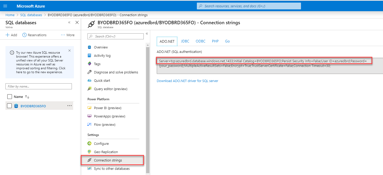 SQL databases 
+ Add (D Reservations 
Microsoft Azure 
Home > SQL databases > BVODBRD365FO (azuredbrd/3YODBRD365F0) - connection strings 
Name 
p Search resources, serrices, and docs (G+/) 
BYODBRD365FO (azuredbrd/BYODBRD365FO) - Connection strings 
SQL 
• More 
Search [Ctrl 
Overview 
Activity log 
Tags 
Diagnose and solve problems 
Quick start 
Query editor (preview) 
Power Platform 
Power 31 (preview) 
PowerApps (preview) 
Flow (preview) 
Settings 
Configure 
Geo-Replication 
Connection strings 
Sync to other databases 
ADO.NET 
JD8C 
ODBC 
Go 
Try our new Azure SQL resource 
browser! This experience offers 
unified view of all yur SQL Server 
resources in Azure as well as 
improved sorting end filtering. Click 
here to go to the new experience. 
Filter by name.„ 
BYODBRD365FO 
ADO.NET (SQL authentication) 
1433,'lnitial C3t31cg= 3YODBRD365FOFersist Security Info-False;user 
= True;TrustServerCertificate = FalseConnection Timeout—3 
Download ADO.NET driver for SQL server