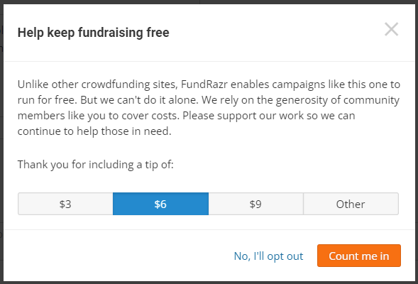 Screenshot of  the tipping options. It reads:

Help keep fundraising free.
Unlike other crowdfunding sites, FundRazr enables campaigns like this one to run for free. But we can't do it alone. We rely on the generosity of community members like you to cover costs. Please support our work so we can continue to help those in need.
Thank you for including a tip of:
Option 1: $3
Option 2: $6
Option 3: $9
Option 4: Other (enter custom tip)

Button options are on the bottom right and say: 
1. No, I'll opt out
2. Count me in