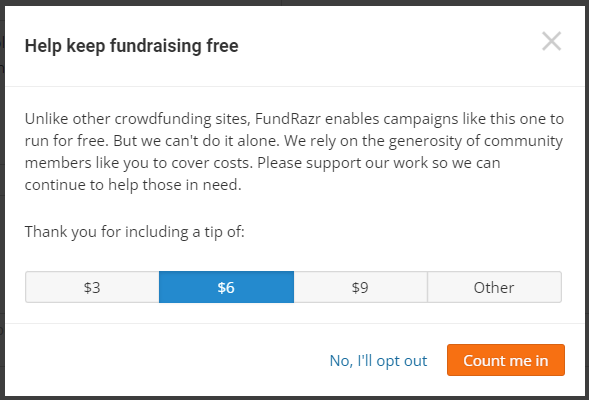 Screenshot of  the tipping options. It reads:
Help keep fundraising free.
Unlike other crowdfunding sites, FundRazr enables campaigns like this one to run for free. But we can't do it alone. We rely on the generosity of community members like you to cover costs. Please support our work so we can continue to help those in need.
Thank you for including a tip of:
Option 1: $3
Option 2: $6
Option 3: $9
Option 4: Other (enter custom tip)
Button options are on the bottom right and say: 
1. No, I'll opt out
2. Count me in