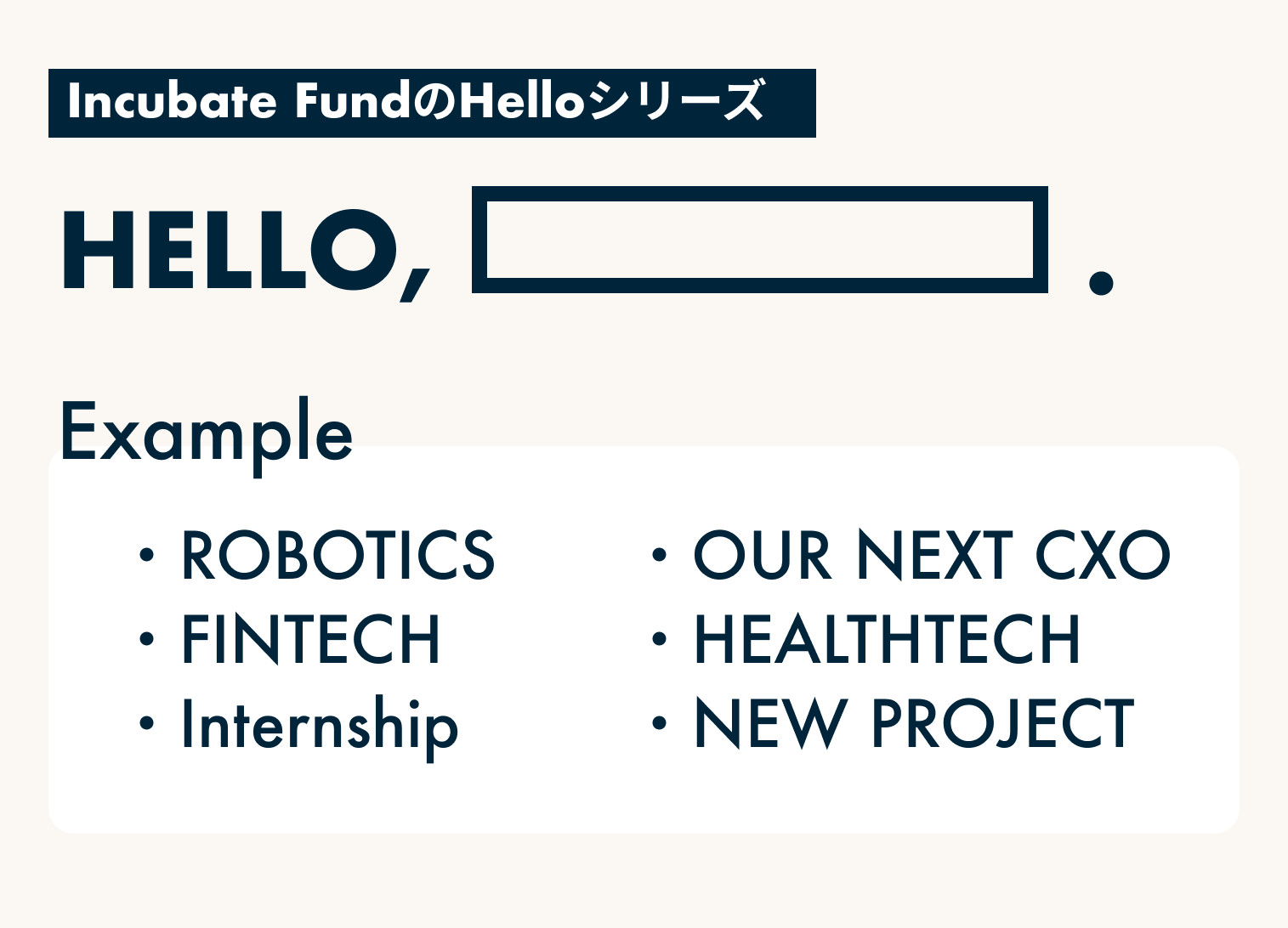 Incubate FundのHelloシリーズ
Hello, ROBOTICS
Hello, FINTECH
Hello, Internship
Hello, OUR NEXT CXO
Hello, HEALTHTECH
Hello, NEW PROJECT