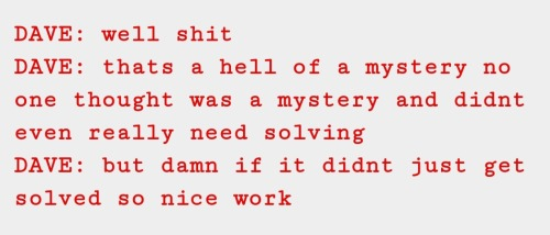 Screenshot from a Homestuck text log. In red font on a gray background, the text is dialogue from a character named Dave. The text reads:
"DAVE: well shit
DAVE: thats a hell of a mystery no one thought was a mystery and didnt even really need solving
DAVE: but damn if it didnt just get solved so nice work"