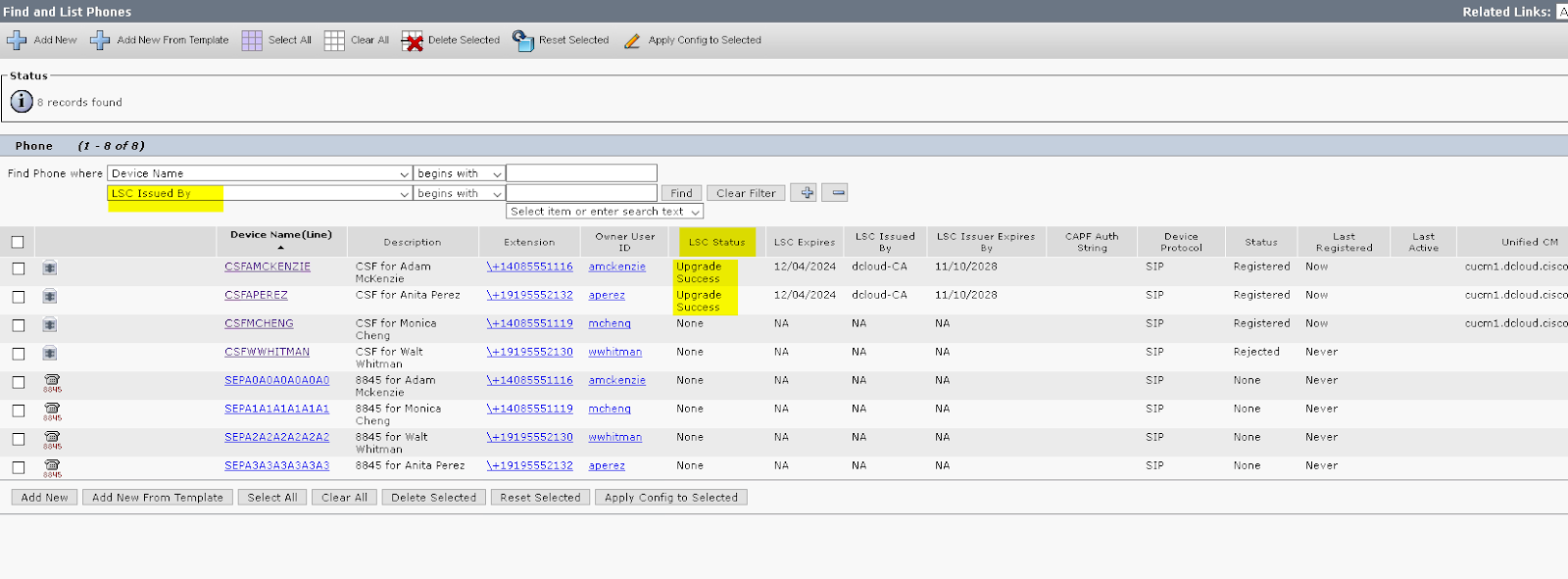 Find and List Phones 
Add New From Template 
Status 
8 records found 
Phone 
Find Phone "here Device Name 
Lsc Issued ay 
Device Name (Line) 
CSFAMCKENZIE 
CSFAPEREZ 
CSFMCHENG 
CSFWWHITMAN 
SEPAOAOAOAOAOAO 
SEPAIAIAIAIAIAI 
SEPA2A2A2A2A2A2 
SEPA3A3A3A3A3A3 
Clear All 
Delete Selected 
Reset Selected 
2 
Apply Contig to Selected 
Clear Filter 
begins 
begins 
CSF for Adam 
McKenzie 
with 
with 
Select 
item 
or 
enter 
search 
text 
Lsc status 
Upgrade 
Success 
Upgrade 
Success 
None 
None 
None 
None 
None 
None 
Lsc Issued 
dcIoud-CA 
dcIoud-CA 
Lsc Issuer Ex 
11/10/2028 
11/10/2028 
CAPF Auth 
String 
12/04/2024 
12/04/2024 
Related Links: 
cucml.dcloud.cisco 
cucml.dcloud.cisco 
cucml.dcloud.cisco 
CSF for Anita Perez 
CSF for Monica 
CSF for walt 
Whitman 
8845 for Adam 
Mckenzie 
8845 for Monica 
8845 for Walt 
Whitman 
8845 for Anita Perez 
status 
Registered 
Registered 
Registered 
Rejected 
None 
None 
None 
None 
Regist 
Non 
Non 
Non 
Add 
New 
\+14085551116 
\+19195552132 
\+14085551119 
\+19195552130 
\+14085551116 
\+14085551119 
\+19195552130 
\+19195552132 
Reset Selected 
amckenzie 
nnhitman 
amckenzie 
nnhitman 
Add New 
From Template 
Select All 
Clear All 
Delete Selected 
Apply 
Config to Selected