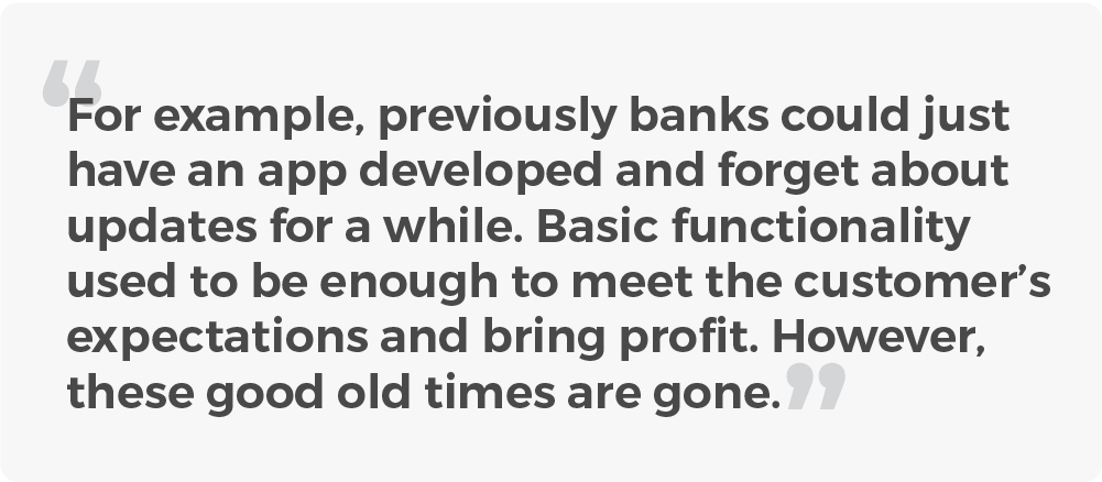 For example, previously banks could just have an app developed and forget about updates for a while. Basic functionality used to be enough. However, these good old times are gone.