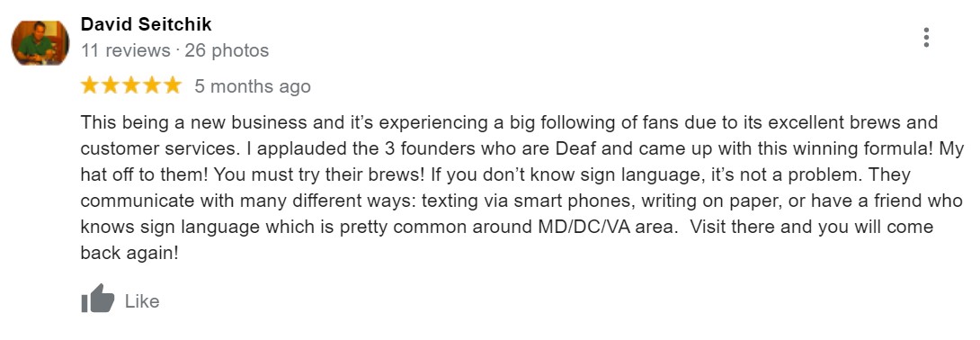 The review says "This being a new business and it’s experiencing a big following of fans due to its excellent brews and customer services. I applauded the 3 founders who are Deaf and came up with this winning formula! My hat off to them! You must try their brews! If you don’t know sign language, it’s not a problem. They communicate with many different ways: texting via smart phones, writing on paper, or have a friend who knows sign language which is pretty common around MD/DC/VA area.  Visit there and you will come back again!"