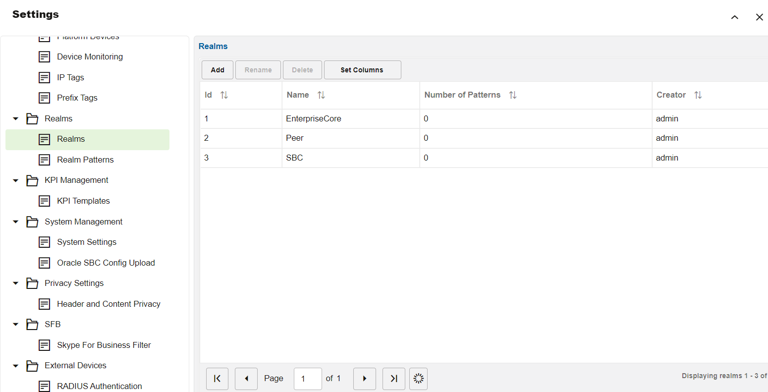 Machine generated alternative text:
Settings 
Device Monitoring 
IP Tags 
Prefix Tags 
Realms 
Realms 
Realm Patterns 
KPI Management 
KPI Templates 
System Management 
System Settings 
Oracle SBC Config Upload 
Privacy Settings 
Header and Content Privacy 
b SEB 
Skype For Business Filter 
External Devices 
RADIUS Authentication 
Realms 
Add 
2 
3 
Rename 
Page 
Set Columns 
Name 
EnterpriseCore 
SBC 
of 1 
Number of Patterns 
Creator 
admin 
admin 
admin 
Displaying realms 1 •3 ot