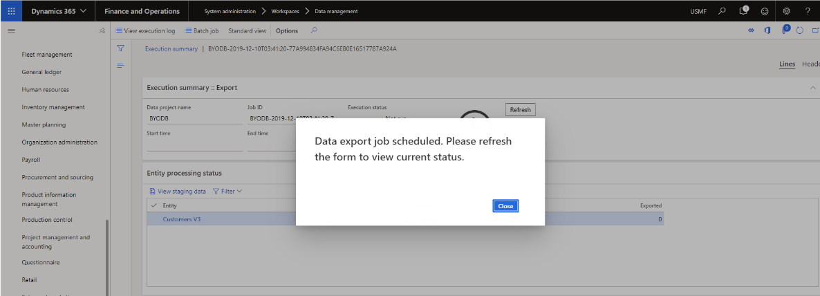 Dynamics 365 v 
Fleet management 
General ledger 
Human resources 
Inventory management 
Master planning 
Organization administration 
Payroll 
Procurement and sourcing 
Product information 
management 
Production control 
Project management and 
accounting 
Questionnaire 
Retail 
Finance and Operations 
View execution log 
System administration > 
Batch job Standard view 
Works paces 
Options 
Data management 
Execution status 
Refresh 
Data export job scheduled. Please refresh 
the form to view current status. 
USMF 
o 
p CD cf 
Execution summary I 
Execution summary :: Export 
Data project name 
BYODB 
Start time 
Entity processing status 
View staging data Y Filter 
Entity 
Customers V3 
Lines 
Headf 
Job ID 
BYODB-2019-12 
End time 
Exported