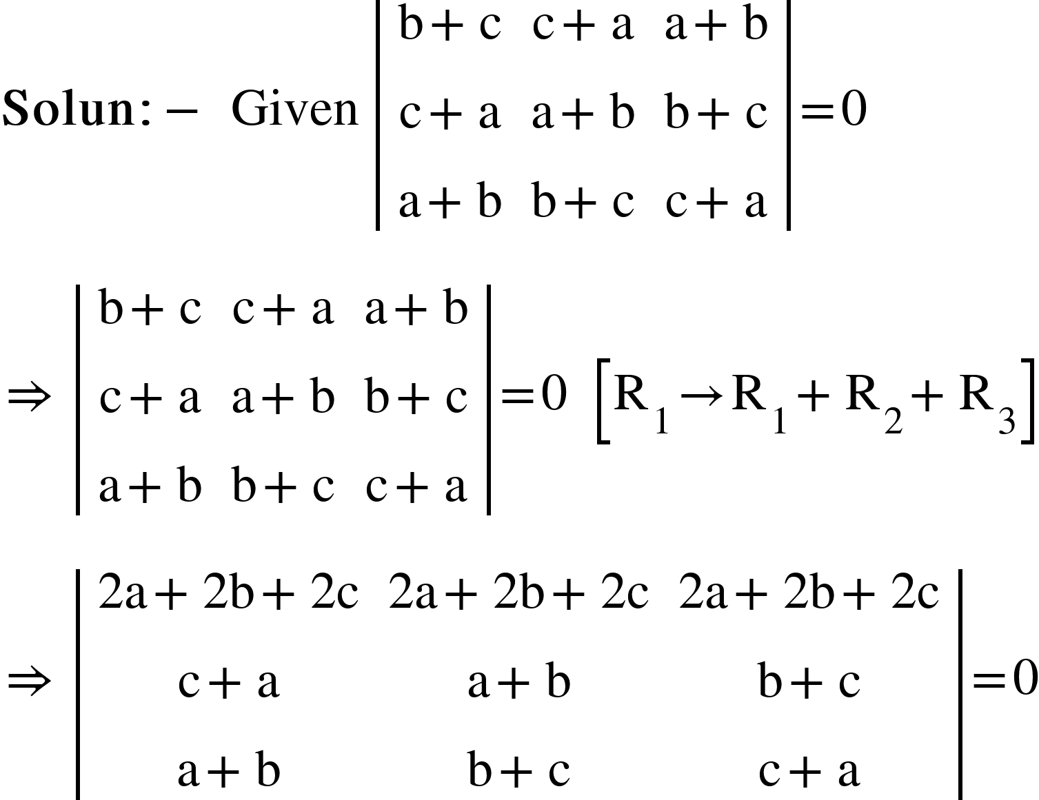 <math xmlns="http://www.w3.org/1998/Math/MathML"><mi mathvariant="bold">Solun</mi><mo mathvariant="bold">:</mo><mo mathvariant="bold">-</mo><mo mathvariant="bold">&#xA0;</mo><mi>Given</mi><mo>&#xA0;</mo><mfenced open="|" close="|"><mtable><mtr><mtd><mi mathvariant="normal">b</mi><mo>+</mo><mi mathvariant="normal">c</mi></mtd><mtd><mi mathvariant="normal">c</mi><mo>+</mo><mi mathvariant="normal">a</mi></mtd><mtd><mi mathvariant="normal">a</mi><mo>+</mo><mi mathvariant="normal">b</mi></mtd></mtr><mtr><mtd><mi mathvariant="normal">c</mi><mo>+</mo><mi mathvariant="normal">a</mi></mtd><mtd><mi mathvariant="normal">a</mi><mo>+</mo><mi mathvariant="normal">b</mi></mtd><mtd><mi mathvariant="normal">b</mi><mo>+</mo><mi mathvariant="normal">c</mi></mtd></mtr><mtr><mtd><mi mathvariant="normal">a</mi><mo>+</mo><mi mathvariant="normal">b</mi></mtd><mtd><mi mathvariant="normal">b</mi><mo>+</mo><mi mathvariant="normal">c</mi></mtd><mtd><mi mathvariant="normal">c</mi><mo>+</mo><mi mathvariant="normal">a</mi></mtd></mtr></mtable></mfenced><mo>=</mo><mn>0</mn><mspace linebreak="newline"/><mo>&#x21D2;</mo><mo>&#xA0;</mo><mfenced open="|" close="|"><mtable><mtr><mtd><mi mathvariant="normal">b</mi><mo>+</mo><mi mathvariant="normal">c</mi></mtd><mtd><mi mathvariant="normal">c</mi><mo>+</mo><mi mathvariant="normal">a</mi></mtd><mtd><mi mathvariant="normal">a</mi><mo>+</mo><mi mathvariant="normal">b</mi></mtd></mtr><mtr><mtd><mi mathvariant="normal">c</mi><mo>+</mo><mi mathvariant="normal">a</mi></mtd><mtd><mi mathvariant="normal">a</mi><mo>+</mo><mi mathvariant="normal">b</mi></mtd><mtd><mi mathvariant="normal">b</mi><mo>+</mo><mi mathvariant="normal">c</mi></mtd></mtr><mtr><mtd><mi mathvariant="normal">a</mi><mo>+</mo><mi mathvariant="normal">b</mi></mtd><mtd><mi mathvariant="normal">b</mi><mo>+</mo><mi mathvariant="normal">c</mi></mtd><mtd><mi mathvariant="normal">c</mi><mo>+</mo><mi mathvariant="normal">a</mi></mtd></mtr></mtable></mfenced><mo>=</mo><mn>0</mn><mo>&#xA0;</mo><mo>&#xA0;</mo><mfenced open="[" close="]"><mrow><msub><mi mathvariant="normal">R</mi><mn>1</mn></msub><mo>&#x2192;</mo><msub><mi mathvariant="normal">R</mi><mn>1</mn></msub><mo>+</mo><msub><mi mathvariant="normal">R</mi><mn>2</mn></msub><mo>+</mo><msub><mi mathvariant="normal">R</mi><mn>3</mn></msub></mrow></mfenced><mspace linebreak="newline"/><mo>&#x21D2;</mo><mo>&#xA0;</mo><mfenced open="|" close="|"><mtable><mtr><mtd><mn>2</mn><mi mathvariant="normal">a</mi><mo>+</mo><mn>2</mn><mi mathvariant="normal">b</mi><mo>+</mo><mn>2</mn><mi mathvariant="normal">c</mi></mtd><mtd><mn>2</mn><mi mathvariant="normal">a</mi><mo>+</mo><mn>2</mn><mi mathvariant="normal">b</mi><mo>+</mo><mn>2</mn><mi mathvariant="normal">c</mi></mtd><mtd><mn>2</mn><mi mathvariant="normal">a</mi><mo>+</mo><mn>2</mn><mi mathvariant="normal">b</mi><mo>+</mo><mn>2</mn><mi mathvariant="normal">c</mi></mtd></mtr><mtr><mtd><mi mathvariant="normal">c</mi><mo>+</mo><mi mathvariant="normal">a</mi></mtd><mtd><mi mathvariant="normal">a</mi><mo>+</mo><mi mathvariant="normal">b</mi></mtd><mtd><mi mathvariant="normal">b</mi><mo>+</mo><mi mathvariant="normal">c</mi></mtd></mtr><mtr><mtd><mi mathvariant="normal">a</mi><mo>+</mo><mi mathvariant="normal">b</mi></mtd><mtd><mi mathvariant="normal">b</mi><mo>+</mo><mi mathvariant="normal">c</mi></mtd><mtd><mi mathvariant="normal">c</mi><mo>+</mo><mi mathvariant="normal">a</mi></mtd></mtr></mtable></mfenced><mo>=</mo><mn>0</mn></math>