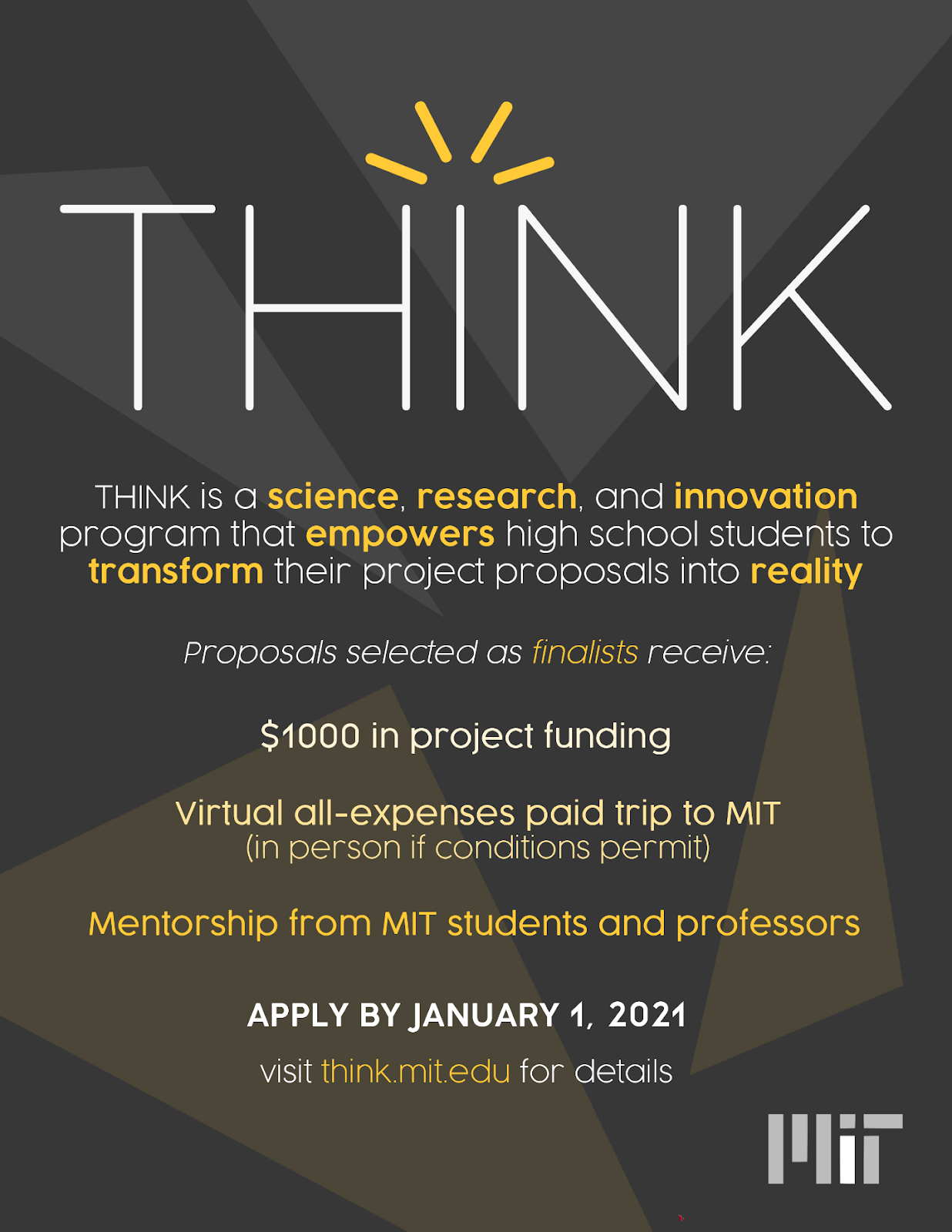 Poster for THINK: 
Think is a science, research, and innovation program that empowers high school students to transform their project proposals into reality. Proposals selected as finalists receive $1000 in project funding, virtual all-expenses paid trip to MIT, and mentorship from MIT students and professors. Apply by Jan 1, 2021.