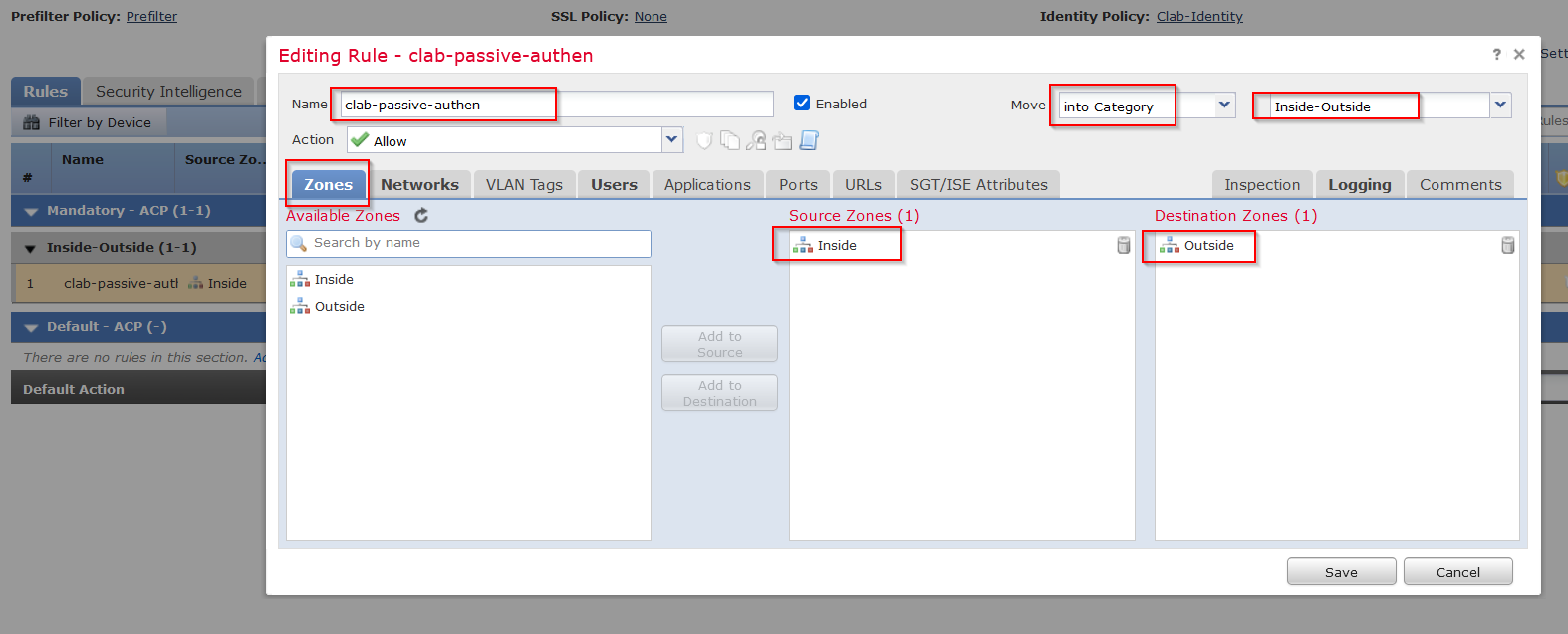 Machine generated alternative text:
Prefilter Policy: Prefilter 
Rules 
Security Intelligence 
Editing 
Name 
Ac tion 
SSL Policy• 
. None 
Rule - clab-passive-authen 
clab- passive- authen 
Allow 
Identity Policy: Clab-ldentity 
Filter by Device 
Name 
Source Z 
VLAN Tags 
Users 
e Enabled 
PO rts URLs 
Move 
SGT/ISE Attributes 
Networks 
Zones 
vailable Zones e 
Search by name 
Inside 
Outsid 
Applications 
Add to 
Source 
Add to 
Destination 
into Category 
6 
Inside-outside 
Inspection Logging 
Destination Zones (1) 
— Outside 
Comments 
Mandatory - ACP (1-1) 
Inside-outside (1-1) 
clab- passive-auth Inside 
Default - ACP (-) 
There are no rules in this section. 
Default Action 
Source Zones (1) 
Inside 