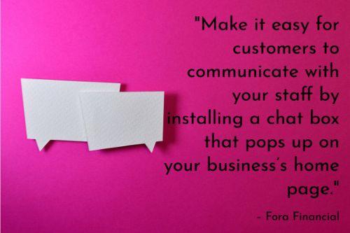 “Make it easy for customers to communicate with your staff by installing a chat box that pops up on your business’s home page. Of course, you’ll need a customer relations manager available to assist customers through this channel. If you’re able to do this, it can be a very efficient way of completing customer requests. Another small business customer service idea that is fairly easy to implement is adding FAQ section to your site.” – How to Use Technology to Improve Customer Service, Fora Financial