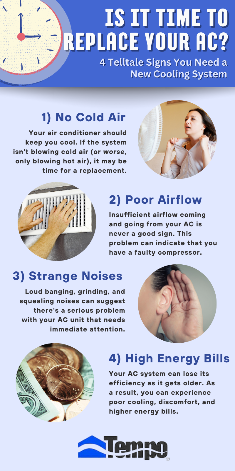 IS IT TIME TO REPLACE YOUR AC?
Your air conditioner should keep you cool. If the system isn't blowing cold air (or worse, only blowing hot air), it may be time for a replacement.
1) No Cold Air
Insufficient airflow coming and going from your AC is never a good sign. This problem can indicate that you have a faulty compressor.
2) Poor Airflow
Your AC system can lose its efficiency as it gets older. As a result, you can experience poor cooling, discomfort, and higher energy bills.
4) High Energy Bills
Loud banging, grinding, and squealing noises can suggest there's a serious problem with your AC unit that needs immediate attention.
3) Strange Noises
4 Telltale Signs You Need a New Cooling System