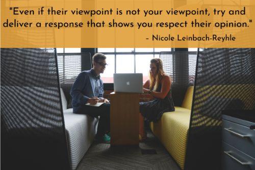 “Even if their viewpoint is not your viewpoint, try and deliver a response that shows you respect their opinion. If they are challenging your return policy, for example, state why it’s in place and why it must be enforced. In some situations, such as a response to a customer service scenario, you may even agree entirely with their perspective - in which case you should acknowledge your understanding of their view and offer a resolution to ease their frustration.” – Nicole Leinbach-Reyhle