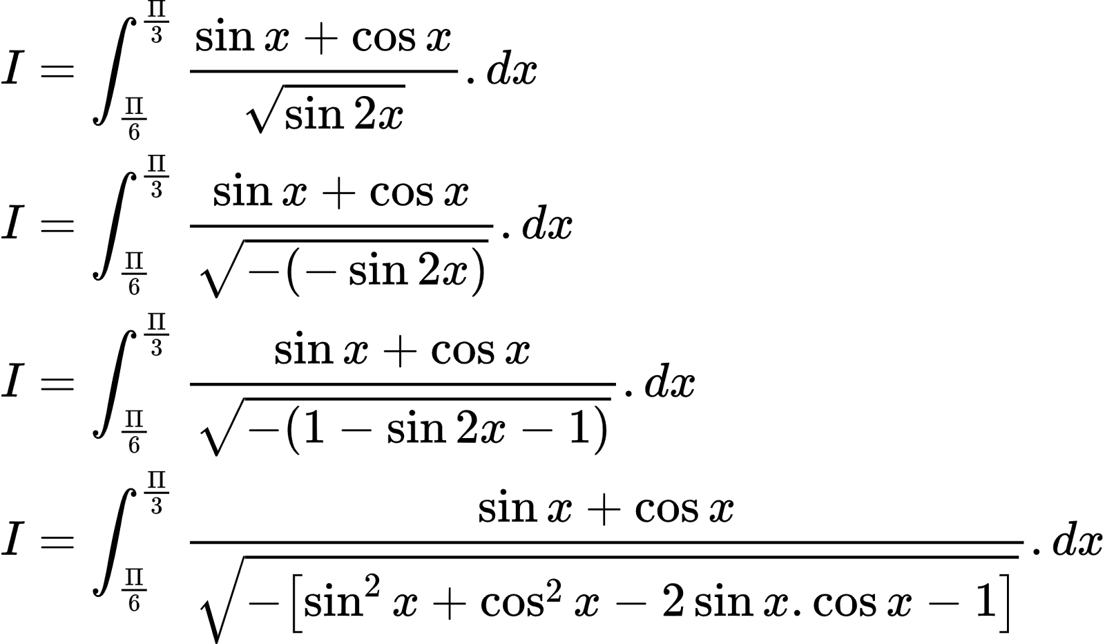{"type":"align*","code":"\\begin{align*}\n{I}&={\\int_{\\frac{\\Pi}{6}}^{\\frac{\\Pi}{3}}\\frac{\\sin x+\\cos x}{{\\sqrt[]{\\sin2x}}}.dx}\\\\\n{I}&={\\int_{\\frac{\\Pi}{6}}^{\\frac{\\Pi}{3}}\\frac{\\sin x+\\cos x}{{\\sqrt[]{-\\left(-\\sin2x\\right)}}}.dx}\\\\\n{I}&={\\int_{\\frac{\\Pi}{6}}^{\\frac{\\Pi}{3}}\\frac{\\sin x+\\cos x}{{\\sqrt[]{-\\left(1-\\sin2x-1\\right)}}}.dx}\\\\\n{I}&={\\int_{\\frac{\\Pi}{6}}^{\\frac{\\Pi}{3}}\\frac{\\sin x+\\cos x}{{\\sqrt[]{-\\left[\\sin^{2}x+\\cos^{2}x-2\\sin x.\\cos x-1\\right]}}}.dx}\t\n\\end{align*}","font":{"color":"#000000","size":10,"family":"Arial"},"id":"53","ts":1603188266456,"cs":"IJaucTbWRDFEMpvoVvkH6A==","size":{"width":356,"height":208}}