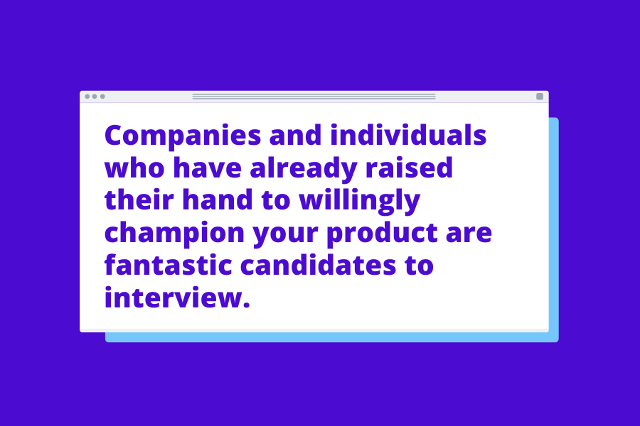 Companies and individuals who have already raised their hand to willingly champion your product are fantastic candidates to interview.