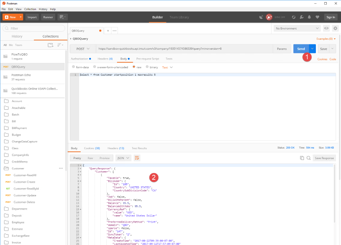 o 
Postman 
File Edit View 
New 
Filter 
History 
Al Me Team 
Collection 
Import 
History Help 
Runner 
Collections 
Builder 
Team Library 
QBOQuery 
QBOQuery 
Authorization 
O 
form-data 
I Select 
https://sandbox-quickbooks.api. ntuit.com/v3/company/193514574586539/ query? minorversion=8 
Headers (4) 
Body 
Pre-request Script 
Tests 
Text V 
POST 
POST 
POST 
GET 
POST 
POST 
FlowToQBO 
I request 
QBOQuery 
Postman Echo 
37 requests 
QuickBooks Online V3APl Collect... 
1 68 requests 
Account 
Attachable 
Batch 
Bill Payment 
dget 
ChangeDataCapture 
Class 
Compa nylnfo 
CreditMemo 
Customer 
Customer-ReadAII 
Customer-Create 
Customer-ReadById 
Customer-update 
Customer-Delete 
Department 
Deposit 
Employee 
Estimate 
Exchange Rate 
Invoice 
O 
x-www-form-urlencoded 
raw 
O 
binary 
* from Customer startposition I maxresults 5 
SYNC OFF 
No Environment 
Params 
status: 2000K 
Body 
Pretty 
Cookies (38) 
Headers (13) 
Preview 
Test Results 
Time: 504 ms 
Sign In 
Examples (O) 
Cookies Code 
Size: 389KB 
Save Response 
"QueryResponse" 
"Customer" : 
"Taxable" : 
"SillAddr": 
true, 
"Country 
"UNITED STATES", 
"CountrySubDivisionCode" : "CA 
"Job": false, 
"SillWithParent": 
false, 
"Salance": 95.5, 
"Salancewith)obs": 95 5 
"CurrencyRef": { 
"value": " 
"name": "United States Ch'llar" 
"PreferredDeIiverymethod": "Print" , 
"domain" : 
"sparse": false, 
"Sync Token": "2" 
"metaData": { 
"CreateTine": 
" LastUodatedTine . 