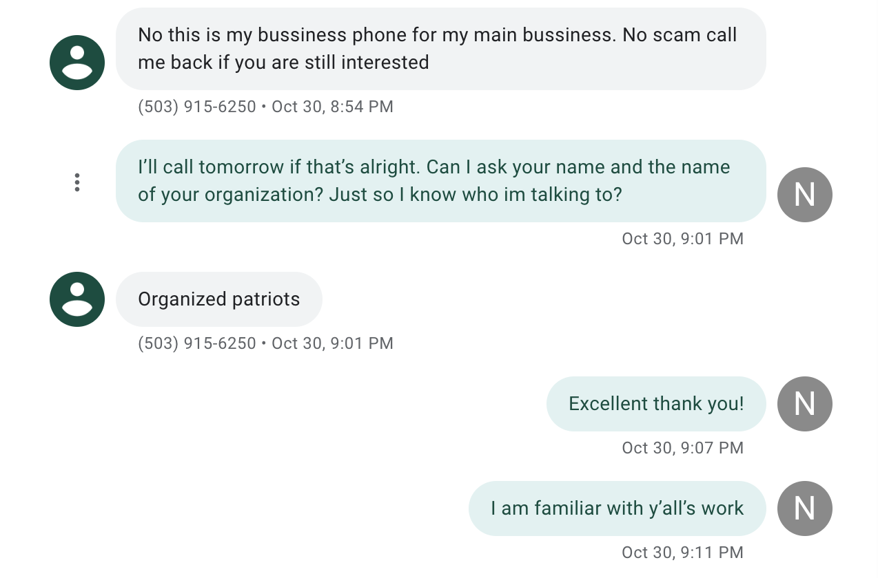 screenshot of a conversation between the author and the hiring manager of a right-wing group. text reads: no this is my business phone for my main business. No scam call me back if you are interested. The next bubble says "I'll call tomorrow if that's alright. can i ask you name and the name of your organization? just so i know who im talking to?" the next bubble reads "Organized patriots. Next bubble "excellent thank you." next bubble "i am familiar with y'alls work"