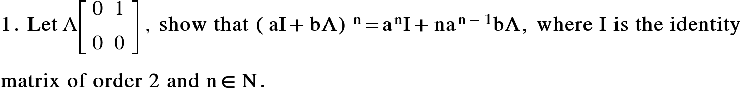 <math xmlns="http://www.w3.org/1998/Math/MathML"><mn mathvariant="bold">1</mn><mo mathvariant="bold">.</mo><mo mathvariant="bold">&#xA0;</mo><mi mathvariant="bold">Let</mi><mo>&#xA0;</mo><mi mathvariant="normal">A</mi><mfenced open="[" close="]"><mtable><mtr><mtd><mn>0</mn></mtd><mtd><mn>1</mn></mtd></mtr><mtr><mtd><mn>0</mn></mtd><mtd><mn>0</mn></mtd></mtr></mtable></mfenced><mo>&#xA0;</mo><mo>,</mo><mo>&#xA0;</mo><mi mathvariant="bold">show</mi><mo mathvariant="bold">&#xA0;</mo><mi mathvariant="bold">that</mi><mo mathvariant="bold">&#xA0;</mo><msup><mrow><mo mathvariant="bold">(</mo><mi mathvariant="bold">aI</mi><mo mathvariant="bold">+</mo><mi mathvariant="bold">bA</mi><mo mathvariant="bold">)</mo></mrow><mi mathvariant="bold">n</mi></msup><mo mathvariant="bold">=</mo><msup><mi mathvariant="bold">a</mi><mi mathvariant="bold">n</mi></msup><mi mathvariant="bold">I</mi><mo mathvariant="bold">+</mo><msup><mi mathvariant="bold">na</mi><mrow><mi mathvariant="bold">n</mi><mo mathvariant="bold">-</mo><mn mathvariant="bold">1</mn></mrow></msup><mi mathvariant="bold">bA</mi><mo mathvariant="bold">,</mo><mo mathvariant="bold">&#xA0;</mo><mi mathvariant="bold">where</mi><mo mathvariant="bold">&#xA0;</mo><mi mathvariant="bold">I</mi><mo mathvariant="bold">&#xA0;</mo><mi mathvariant="bold">is</mi><mo mathvariant="bold">&#xA0;</mo><mi mathvariant="bold">the</mi><mo mathvariant="bold">&#xA0;</mo><mi mathvariant="bold">identity</mi><mo mathvariant="bold">&#xA0;</mo><mspace linebreak="newline"/><mi mathvariant="bold">matrix</mi><mo mathvariant="bold">&#xA0;</mo><mi mathvariant="bold">of</mi><mo mathvariant="bold">&#xA0;</mo><mi mathvariant="bold">order</mi><mo mathvariant="bold">&#xA0;</mo><mn mathvariant="bold">2</mn><mo mathvariant="bold">&#xA0;</mo><mi mathvariant="bold">and</mi><mo mathvariant="bold">&#xA0;</mo><mi mathvariant="bold">n</mi><mo mathvariant="bold">&#x2208;</mo><mi mathvariant="bold">N</mi><mo mathvariant="bold">.</mo><mspace linebreak="newline"/></math>
