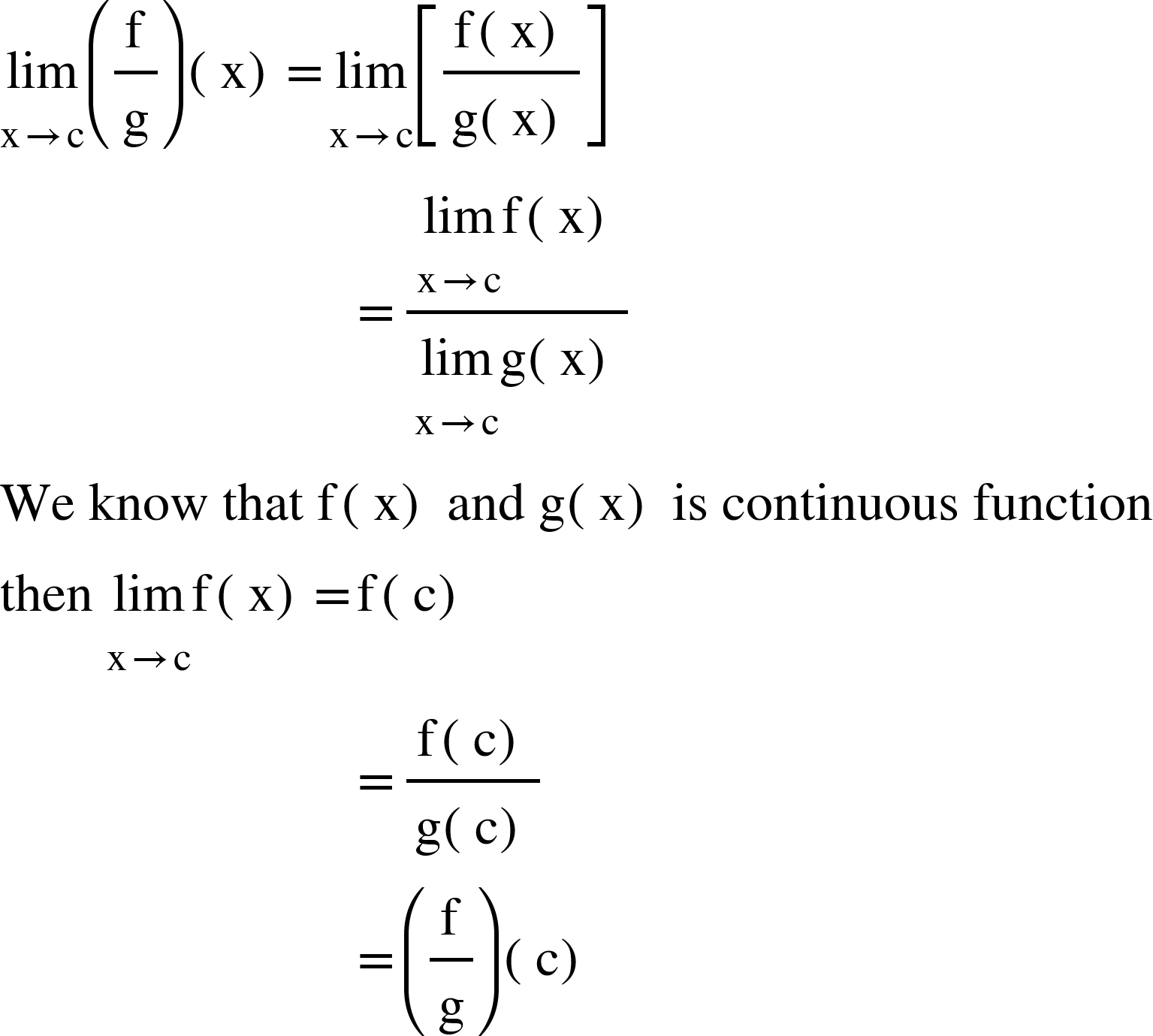 <math xmlns="http://www.w3.org/1998/Math/MathML"><munder><mi>lim</mi><mrow><mi mathvariant="normal">x</mi><mo>&#x2192;</mo><mi mathvariant="normal">c</mi></mrow></munder><mfenced><mfrac><mi mathvariant="normal">f</mi><mi mathvariant="normal">g</mi></mfrac></mfenced><mfenced><mi mathvariant="normal">x</mi></mfenced><mo>=</mo><munder><mi>lim</mi><mrow><mi mathvariant="normal">x</mi><mo>&#x2192;</mo><mi mathvariant="normal">c</mi></mrow></munder><mfenced open="[" close="]"><mfrac><mrow><mi mathvariant="normal">f</mi><mfenced><mi mathvariant="normal">x</mi></mfenced></mrow><mrow><mi mathvariant="normal">g</mi><mfenced><mi mathvariant="normal">x</mi></mfenced></mrow></mfrac></mfenced><mspace linebreak="newline"/><mo>&#xA0;</mo><mo>&#xA0;</mo><mo>&#xA0;</mo><mo>&#xA0;</mo><mo>&#xA0;</mo><mo>&#xA0;</mo><mo>&#xA0;</mo><mo>&#xA0;</mo><mo>&#xA0;</mo><mo>&#xA0;</mo><mo>&#xA0;</mo><mo>&#xA0;</mo><mo>&#xA0;</mo><mo>&#xA0;</mo><mo>&#xA0;</mo><mo>&#xA0;</mo><mo>&#xA0;</mo><mo>&#xA0;</mo><mo>&#xA0;</mo><mo>&#xA0;</mo><mo>&#xA0;</mo><mo>&#xA0;</mo><mo>&#xA0;</mo><mo>&#xA0;</mo><mo>&#xA0;</mo><mo>&#xA0;</mo><mo>=</mo><mfrac><mrow><munder><mi>lim</mi><mrow><mi mathvariant="normal">x</mi><mo>&#x2192;</mo><mi mathvariant="normal">c</mi></mrow></munder><mi mathvariant="normal">f</mi><mfenced><mi mathvariant="normal">x</mi></mfenced></mrow><mrow><munder><mi>lim</mi><mrow><mi mathvariant="normal">x</mi><mo>&#x2192;</mo><mi mathvariant="normal">c</mi></mrow></munder><mi mathvariant="normal">g</mi><mfenced><mi mathvariant="normal">x</mi></mfenced></mrow></mfrac><mspace linebreak="newline"/><mi>We</mi><mo>&#xA0;</mo><mi>know</mi><mo>&#xA0;</mo><mi>that</mi><mo>&#xA0;</mo><mi mathvariant="normal">f</mi><mfenced><mi mathvariant="normal">x</mi></mfenced><mo>&#xA0;</mo><mi>and</mi><mo>&#xA0;</mo><mi mathvariant="normal">g</mi><mfenced><mi mathvariant="normal">x</mi></mfenced><mo>&#xA0;</mo><mi>is</mi><mo>&#xA0;</mo><mi>continuous</mi><mo>&#xA0;</mo><mi>function</mi><mspace linebreak="newline"/><mi>then</mi><mo>&#xA0;</mo><munder><mi>lim</mi><mrow><mi mathvariant="normal">x</mi><mo>&#x2192;</mo><mi mathvariant="normal">c</mi></mrow></munder><mi mathvariant="normal">f</mi><mfenced><mi mathvariant="normal">x</mi></mfenced><mo>=</mo><mi mathvariant="normal">f</mi><mfenced><mi mathvariant="normal">c</mi></mfenced><mspace linebreak="newline"/><mo>&#xA0;</mo><mo>&#xA0;</mo><mo>&#xA0;</mo><mo>&#xA0;</mo><mo>&#xA0;</mo><mo>&#xA0;</mo><mo>&#xA0;</mo><mo>&#xA0;</mo><mo>&#xA0;</mo><mo>&#xA0;</mo><mo>&#xA0;</mo><mo>&#xA0;</mo><mo>&#xA0;</mo><mo>&#xA0;</mo><mo>&#xA0;</mo><mo>&#xA0;</mo><mo>&#xA0;</mo><mo>&#xA0;</mo><mo>&#xA0;</mo><mo>&#xA0;</mo><mo>&#xA0;</mo><mo>&#xA0;</mo><mo>&#xA0;</mo><mo>&#xA0;</mo><mo>&#xA0;</mo><mo>&#xA0;</mo><mo>=</mo><mfrac><mrow><mi mathvariant="normal">f</mi><mfenced><mi mathvariant="normal">c</mi></mfenced></mrow><mrow><mi mathvariant="normal">g</mi><mfenced><mi mathvariant="normal">c</mi></mfenced></mrow></mfrac><mspace linebreak="newline"/><mo>&#xA0;</mo><mo>&#xA0;</mo><mo>&#xA0;</mo><mo>&#xA0;</mo><mo>&#xA0;</mo><mo>&#xA0;</mo><mo>&#xA0;</mo><mo>&#xA0;</mo><mo>&#xA0;</mo><mo>&#xA0;</mo><mo>&#xA0;</mo><mo>&#xA0;</mo><mo>&#xA0;</mo><mo>&#xA0;</mo><mo>&#xA0;</mo><mo>&#xA0;</mo><mo>&#xA0;</mo><mo>&#xA0;</mo><mo>&#xA0;</mo><mo>&#xA0;</mo><mo>&#xA0;</mo><mo>&#xA0;</mo><mo>&#xA0;</mo><mo>&#xA0;</mo><mo>&#xA0;</mo><mo>&#xA0;</mo><mo>=</mo><mfenced><mfrac><mi mathvariant="normal">f</mi><mi mathvariant="normal">g</mi></mfrac></mfenced><mfenced><mi mathvariant="normal">c</mi></mfenced></math>