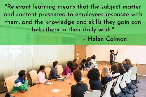 “Corporate training is crucial both for businesses and their staff, but almost half of employees consider their current internal training not relevant to their daily responsibilities. Let’s see how not to slip into such pitfalls. Relevant learning means that the subject matter and content presented to employees resonate with them, and the knowledge and skills they gain can help them in their daily work.” – Helen Colman