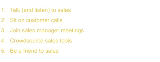 1. Talk (and listen) to sales, 2. Sit on customer calls, 3. Join sales manager meetings, 4. Crowdsource sales tools and 5. Be a friend to sales.