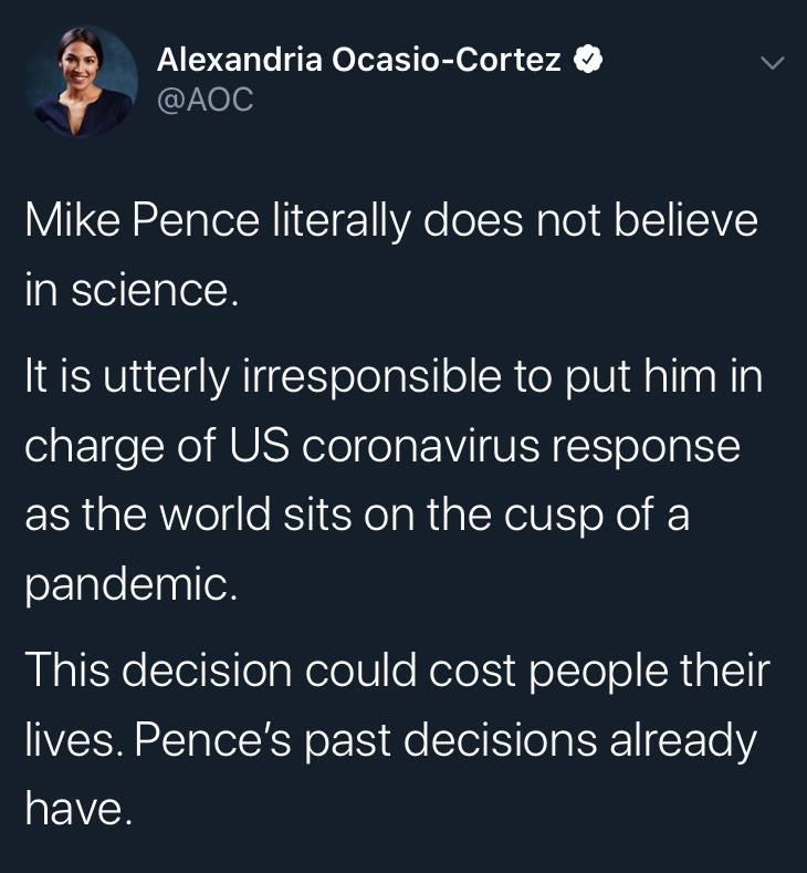 @AOC: Mike Pence literally does not believe in science. It is utterly irresponsible to put him in charge of US coronavirus response as the world sits on the cusp of a pandemic. This decision could cost people their lives. Pence's past decisions already have.