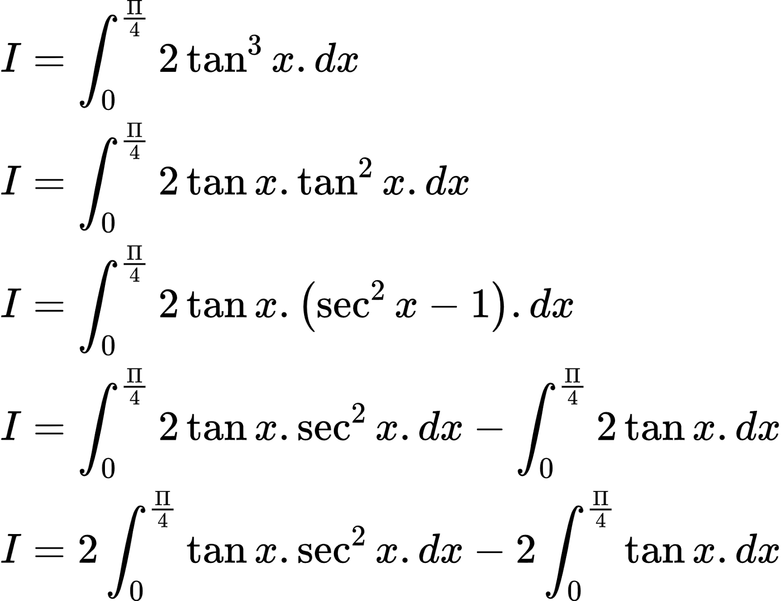 {"type":"align*","id":"2-0-0-0-0-0-0-0-0-0-0-0-0-0-0-0-0-1-1-0-0-1-0-1-1-1-1-0-1-1-1-1-1-0-1-0-1-1-1-1-1-2-1-1-1-1-1-1-1-1-0-1-2-0","font":{"size":9.260959500653215,"color":"#000000","family":"Arial"},"code":"\\begin{align*}\n{I}&={\\int_{0}^{\\frac{\\Pi}{4}}2\\tan^{3}x.dx}\\\\\n{I}&={\\int_{0}^{\\frac{\\Pi}{4}}2\\tan x.\\tan^{2}x.dx}\\\\\n{I}&={\\int_{0}^{\\frac{\\Pi}{4}}2\\tan x.\\left(\\sec^{2}x-1\\right).dx}\\\\\n{I}&={\\int_{0}^{\\frac{\\Pi}{4}}2\\tan x.\\sec^{2}x.dx-\\int_{0}^{\\frac{\\Pi}{4}}2\\tan x.dx}\\\\\n{I}&={2\\int_{0}^{\\frac{\\Pi}{4}}\\tan x.\\sec^{2}x.dx-2\\int_{0}^{\\frac{\\Pi}{4}}\\tan x.dx}\t\n\\end{align*}","ts":1603100274034,"cs":"qaIZbZFima5dTWn3snVq/w==","size":{"width":293,"height":225}}