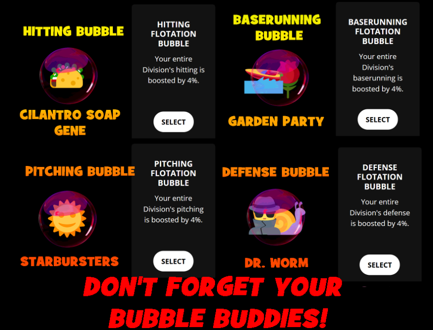 Wild Low Bubble Buddies.

An Image that says Don’t Forget Your Bubble Buddies! It depicts each of the four Flotation Bubble Wills. Next to each will is an image of a Wild Low Team. Hitting Bubble features the Tacos titled Cilantro Soap Gene. Baserunning Bubble features the Dale and the Flowers titled Garden Party. Pitching Bubble features the Sunbeams titled Starbursters. And finally Defense Bubble features the Spies and Worms titled Dr. Worm.