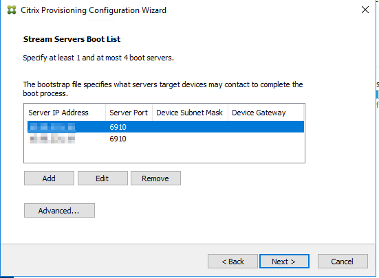 Machine generated alternative text:
Citrix Provisioning Configuration Wizard 
Stream Servers Boot List 
Specify at least I and at most 4 boot servers. 
The bootstrap file specifies what servers target devices may contact to complete the 
boot process. 
Server IP Address 
Server Port Device Subnet Mask Device Gateway 
6910 
6910 
Next >