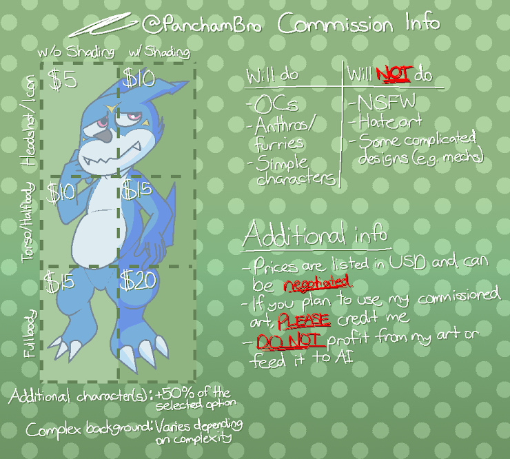 This is the official commission sheet for PanchamBro. Headshots, or icons, cost $5 without shading and $10 with shading. Torsos, or halfbodies, cost $10 without shading and $15 with shading. Fullbody costs $15 without shading and $20 with shading. Additional characters can be added for 50% fo the selected option, and price for complex background varies depending on complexity. I will draw OCs, anthros/furries, and simple characters, but I will not draw not-safe-for-work art, hate art, or in certain cases characters with complicated designs (such as mechs). Note that prices are listed under the United States Dollar. If you plan to use my commissioned art, please credit me, and do not profit from my art or feed it to AI.