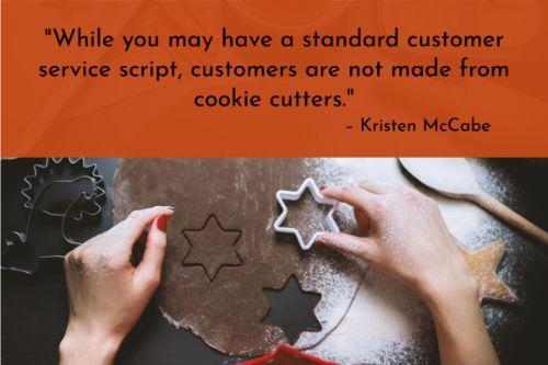 “While you may have a standard customer service script, customers are not made from cookie cutters. Each individual’s situation is unique, and you need to be ready to adapt to each one. Finding employees with strong adaptability skills will not only help your customer success rate, it will also help you find strong leaders. In fact, according to the Center for Creative Leadership, the ability to adapt or develop was cited as the No. 1 most cited success factor for North American managers.” – Kristen McCabe