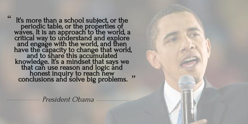 This is a quote made by <mark>President Obama</mark> during the Fifth White House Science Fair. It says, "It's more than a school subject, or the periodic table, or the properties of waves. It is an approach to the world, a critical way to understand and explore and engage with the world, and then have the capacity to change that world, and to share this accumulated knowledge. It's a mindset that says we that can use reason and logic and honest inquiry to reach new conclusions and solve big problems.