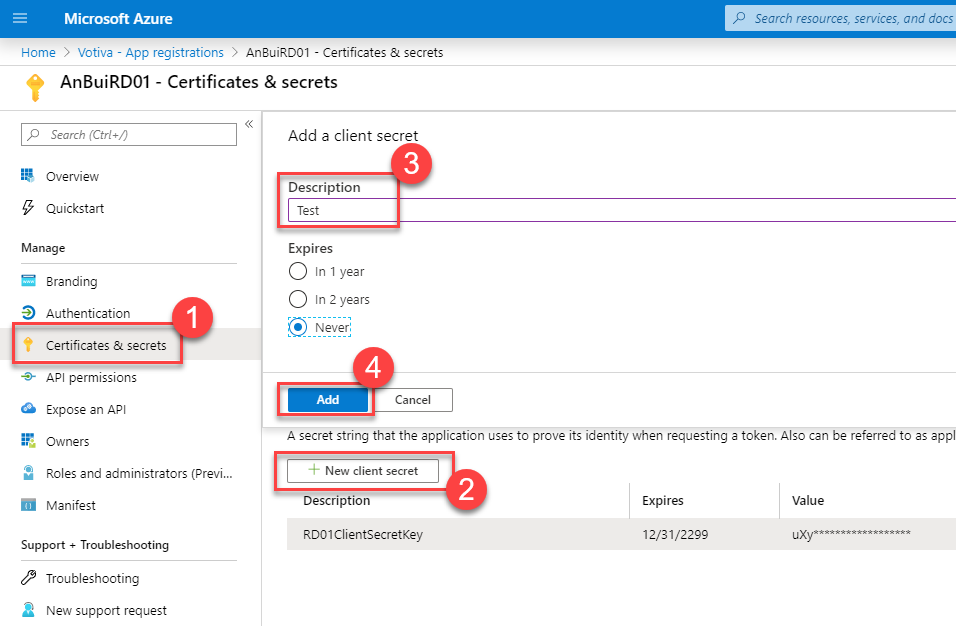 Microsoft Azure 
Home > Votiva - App registrations > An3uiRD01 - Certificates & secrets 
AnBuiRD01 - Certificates & secrets 
p Search resources, serrices, and docs 
Search (Ctrl 
Overview 
Quickstart 
Manage 
Branding 
Authentication 
Certificates & secrets 
-+ API permissions 
O Expose an API 
Owners 
Roles end administrators (Previ... 
Manifest 
Support + Troubleshooting 
Troubleshooting 
a New support request 
Add a client secret 
Description 
Test 
Expires 
O In 1 year 
O In 2 years 
• Never: 
Cancel 
A secret string that the application uses to prove its identity when requesting a token. Also can be referred to es appl 
New client secret 
Description 
RD01CIientsecretKey 
Expires 
12/31/22" 
Value