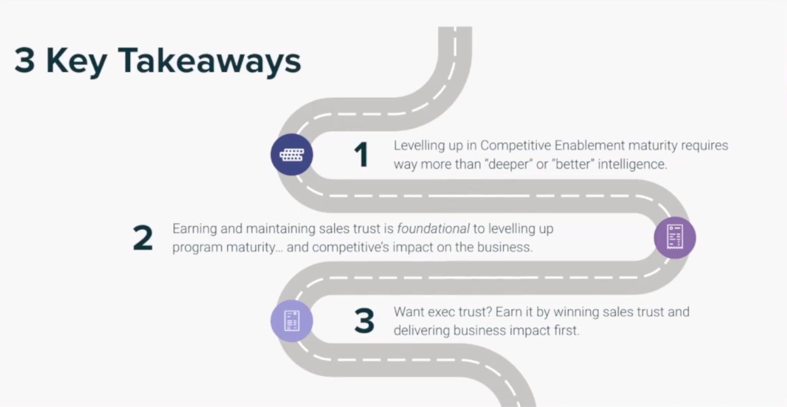 3 Key Takeaways – 1: Levelling up in Competitive Enablement maturity requires way more than "deeper" or "better" intelligence. 2: Earning and maintaining sales trust is foundational to levelling up program maturity... and competitive's impact on the business. 3: Want exec trust? Earn it by winning sales trust and delivering business impact first.