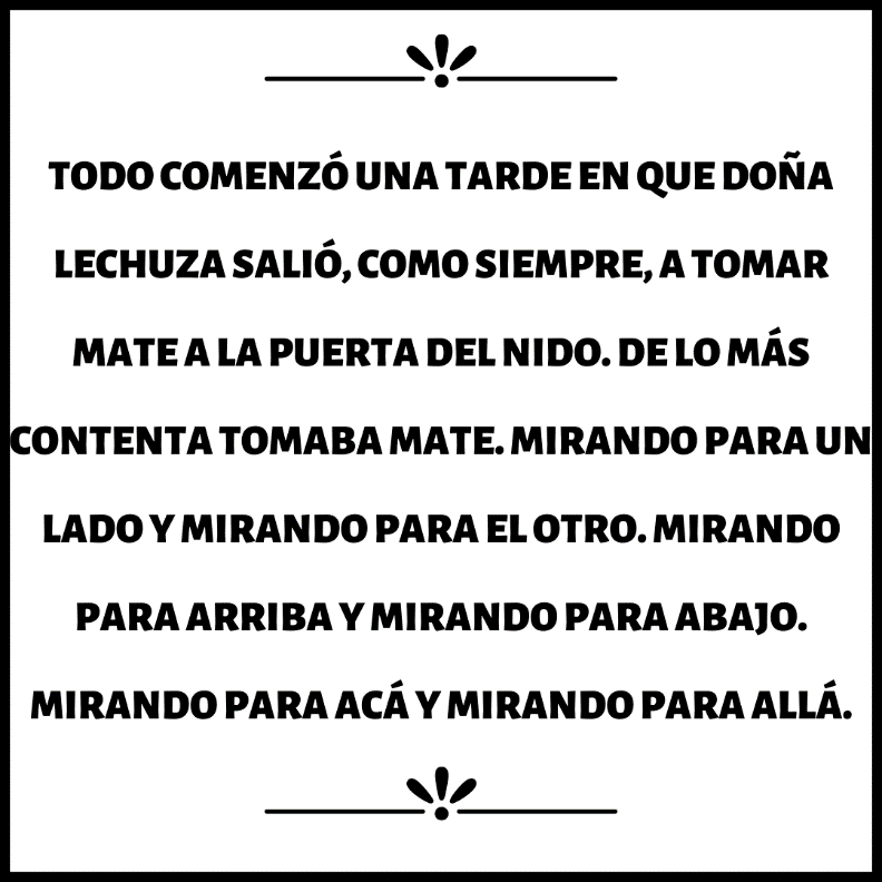 C:\Users\lilu\Desktop\TODO COMENZÓ UNA TARDE EN QUE DOÑA LECHUZA SALIÓ, COMO SIEMPRE, A TOMAR MATE A LA PUERTA DEL NIDO. DE LO MÁS CONTENTA TOMABA MATE. MIRANDO PARA UN LADO Y MIRANDO PARA EL OTRO. MIRANDO PARA ARRIBA Y MIRANDO P.png
