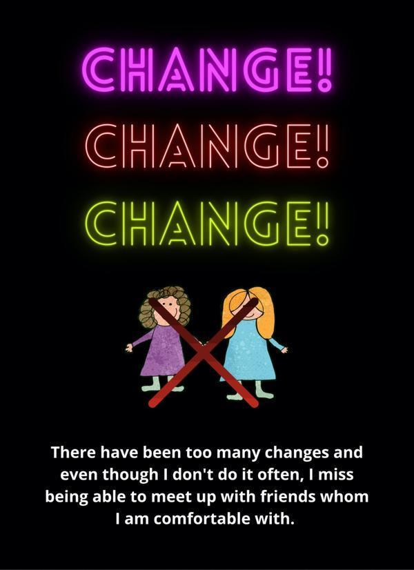 Over a stark black background, large, bright text reads “CHANGE! CHANGE! CHANGE!” Each instance of “change” is in a different, neon colour, and all of the text glows, as if it were a blinking neon sign. the choice to use neon signs—a source of sensory overwhelm for many autistic people—helps to represent that change, too, can be deeply overwhelming. Below the text is a pencil crayon drawing of two people holding hands, one with brown curly hair wearing a purple dress, and another with long yellow hair wearing a blue dress. A big red ‘X’ covers both people. White text on the black background reads, “There have been too many changes, and even though I don’t do it often, I miss being able to meet up with friends whom I am comfortable with.”