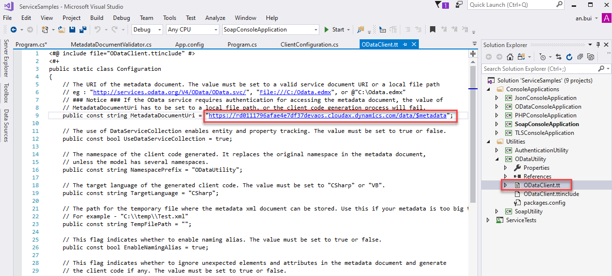 ServiceSampIes - Microsoft Visual Studio 
File Edit View Project Build Debug Team 
Debug 
Tools Test 
Any CPU 
App.config 
Analyze Window Help 
SoapConsoIeAppIication 
Start • 
ODataCIient.tt 
x 
Quick Launch (Ctrl+Q) 
Solution Explorer 
Search Solution Explorer (Ctrl+;) 
an.bui 
m program.cs* 
MetadataDocumentVaIidator.cs 
include 
public static class Configuration 
Program.cs 
ClientConfiguration.cs 
// The URI of the metadata document. The value must be set to a valid service document URI or a local file path 
"http:/ .odata.org/V4/OData/OData.svc/", 
"File: // 'C: /Odata . edmx" , 
or XOdata .edmx" 
// Notice If the OData setwice requires authentication for accessing the metadata document, the value of 
// metadataDocumentLlri has to be set to a 
public const string metadataDocumentLlri 
https : / / rda111796afae4e 7df37devaos . cloudax . dynamics . com/data/Smetadata 
// The use of DataSetwiceCoIIection enables entity and property tracking. The value must be set to true or false. 
public const bool LlseDataSetwiceCoIIection = true; 
// The namespace of the client code generated. It replaces the original namespace in the metadata document, 
unless the model has several namespaces. 
public const string Namespaceprefix = 
"0DataUtiIity" ; 
// The target language of the generated client code. The value must be set to "CSharp" 
public const string TargetLanguage = 
"CSharp" ; 
// The path for the temporary file where the metadata xmI document can be stored. Use 
// For example - 
"C: \ xml" 
public const string TempFiIePath = 
this 
"va". 
if 
your 
meta data 
too 
big 
Solution 'ServiceSampIes' (g projects) 
ConsoleAppIications 
@ JsonConsoIeAppIication 
ODataConsoIeAppIication 
@ PHPConsoIeAppIication 
SoapConsoIeAppIication 
@ TLSConsoIeAppIication 
Utilities 
@ AuthenticationUtiIit,' 
@ ODataUtiIit,' 
Properties 
References 
ODataCIient.tt 
ODataCIient.ttincIüde 
packages.config 
@ SoapUtiIity 
ServiceTests 
This flag indicates whether to enable naming alias. The value must be set to true or false. 
public const bool EnableNamingAIias = true; 
This flag indicates whether to ignore unexpected elements and attributes in the metadata document and generate 
// the client code if any. The value must be set to true or false.