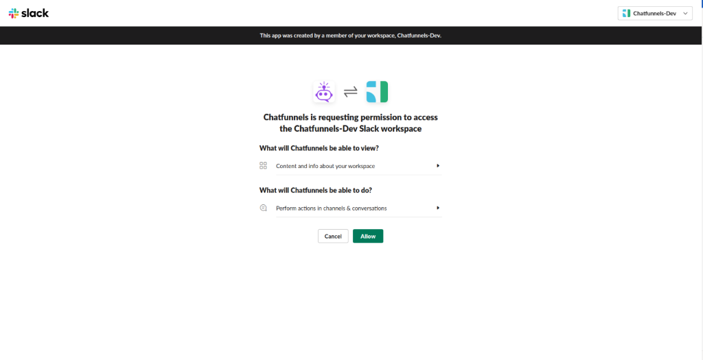 slack 
          Chattunnels-Dev 
          This app was created by a member Of your workspace, Chat-funnels-Dev. 
          Chatfunnels is requesting permission to access 
          the Chatfunnels-Dev Slack workspace 
          What will Chatfunnels be able to view? 
          Content and info about your workspace 
          What will Chatfunnels be able to do? 
          @ Perform actions in channels & conversations 
          Cancel 