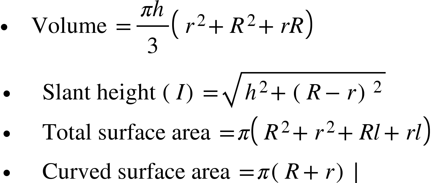 <math xmlns="http://www.w3.org/1998/Math/MathML"><mtext>&#x2219;&#xA0;&#xA0;&#xA0;&#xA0;Volume&#xA0;</mtext><mo>=</mo><mfrac><mrow><mi>&#x3C0;</mi><mi>h</mi></mrow><mn>3</mn></mfrac><mfenced separators="|"><mrow><msup><mi>r</mi><mn>2</mn></msup><mo>+</mo><msup><mi>R</mi><mn>2</mn></msup><mo>+</mo><mi>r</mi><mi>R</mi></mrow></mfenced><mspace linebreak="newline"/><mo>&#x2219;&#xA0;&#xA0;&#xA0;&#xA0;</mo><mtext>&#xA0;Slant height&#xA0;</mtext><mo>(</mo><mi>I</mi><mo>)</mo><mo>=</mo><msqrt><msup><mi>h</mi><mn>2</mn></msup><mo>+</mo><mo>(</mo><mi>R</mi><mo>&#x2212;</mo><mi>r</mi><msup><mo>)</mo><mn>2</mn></msup></msqrt><mspace linebreak="newline"/><mo>&#x2219;&#xA0;&#xA0;&#xA0;&#xA0;</mo><mtext>&#xA0;Total surface area&#xA0;</mtext><mo>=</mo><mi>&#x3C0;</mi><mfenced separators="|"><mrow><msup><mi>R</mi><mn>2</mn></msup><mo>+</mo><msup><mi>r</mi><mn>2</mn></msup><mo>+</mo><mi>R</mi><mi>l</mi><mo>+</mo><mi>r</mi><mi>l</mi></mrow></mfenced><mspace linebreak="newline"/><mo>&#x2219;&#xA0;&#xA0;&#xA0;&#xA0;</mo><mtext>&#xA0;Curved surface area&#xA0;</mtext><mo>=</mo><mi>&#x3C0;</mi><mo>(</mo><mi>R</mi><mo>+</mo><mi>r</mi><mo>)</mo><mo>&#x2223;</mo><mspace linebreak="newline"/></math>