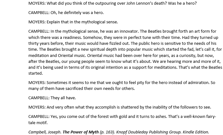 MOYERS: What did you think of the outpouring over John Lennon’s death? Was he a hero? 
CAMPBELL: Oh, he definitely was a hero. 
MOYERS: Explain that in the mythological sense.
CAMPBELL: In the mythological sense, he was an innovator. The Beatles brought forth an art form for which there was a readiness. Somehow, they were in perfect tune with their time. Had they turned up thirty years before, their music would have fizzled out. The public hero is sensitive to the needs of his time. The Beatles brought a new spiritual depth into popular music which started the fad, let’s call it, for meditation and Oriental music. Oriental music had been over here for years, as a curiosity, but now, after the Beatles, our young people seem to know what it’s about. We are hearing more and more of it, and it’s being used in terms of its original intention as a support for meditations. That’s what the Beatles started. 
MOYERS: Sometimes it seems to me that we ought to feel pity for the hero instead of admiration. So many of them have sacrificed their own needs for others. 
CAMPBELL: They all have. 
MOYERS: And very often what they accomplish is shattered by the inability of the followers to see. 
CAMPBELL: Yes, you come out of the forest with gold and it turns to ashes. That’s a well-known fairy-tale motif.
Campbell, Joseph. The Power of Myth (p. 163). Knopf Doubleday Publishing Group. Kindle Edition.
