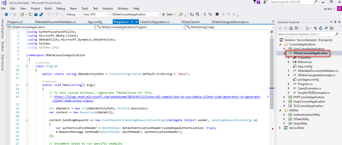 ServiceSampIes - Microsoft Visual Studio 
Edit View Project Build Debug Team 
Tools Test 
Any CPU 
App.config 
Analyze Window Help 
ODataConsoIeAppIication 
Start • 
ODataChangesetsExampIe.cs 
args) 
Quick Launch (Ctrl+Q) 
Solution Explorer 
Search Solution Explorer (Ctrl+;) 
an.bui 
-01 
m program.cs* 
Debug 
MetadataDocumentVaIidator.cs 
Program.cs -a X 
ClientConfiguration.cs 
ODataConsoIeAppIication 
Susing Authenticationutility; 
using Microsoft.OData .CIient; 
ODataConsoIeAppIication. Program 
using ODataLltiIity.Microsoft.Dynamics .DataEntities; 
using System; 
using System. Ling; 
[S namespace ODataConsoIeAppIication 
class 
Program 
ClientConfigu ration . Default. LlriString 
ODataCIient.tt 
"data"; 
public static string ODataEntityPath — 
static void Main (stringC) args) 
13 
21 
- 
- 
// To test custom entities, regenerate "ODataCIient.tt" file. 
// https://bloxs.msdn.microsoft.com/odatateam/2ß14/ß3/II/tutoriaI-sampIe-how-to-use 
client-side-proxy-class/ 
Uri 
oDataLlri = 
new Uri (ODataEntityPath, 
IJriKind . Absolute) ; 
var context = new Resources (oDataLlri); 
-odata - c code-generator-to-generate- 
e) 
Solution 'ServiceSampIes' (g projects) 
ConsoleAppIications 
@ ODataConsoIeAppIication 
mpe les 
References 
App.config 
C* MetadataDocumentVaIidator.cs 
C* ODataChangesetsExampIe.cs 
packages.config 
C* Program.cs 
C* QueryExampIes.cs 
c* SimpleCRUDExampIes.cs 
@ PHPConsoIeAppIication 
@ SoapConsoIeAppIication 
@ TLSConsoIeAppIication 
Utilities 
@ AuthenticationUtiIit,' 
ODataUtiIity 
SoapUtiIit,' 
ServiceTests 
context.SendingRequest2 new (object sender, SendingRequest2EventArgs 
var authenticationHeader — 
OAuthHeIper.GetAuthenticationHeader(useWebAppAuthentication: true) • 
e. Requestmessage.SetHeader(OAuthHeIper.OAuthHeader, authenticationHeader); 
// Llnccmment below to run specific examples