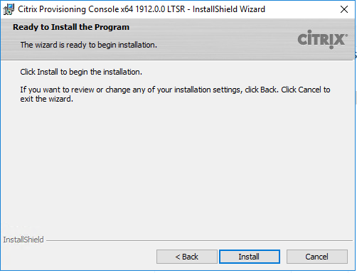 Machine generated alternative text:
Citrix Provisioning Consolex64 19120.0 LTSR 
Ready to Install the Program 
The Wizard is ready to begin installation. 
Click Install to begin the installation. 
- InstallShieId Wizard 
CiTRlX 
If pu want to review or change any of your installation settings, dick Back. Click Cancel to 
exit the wizard. 
InstallShieId 