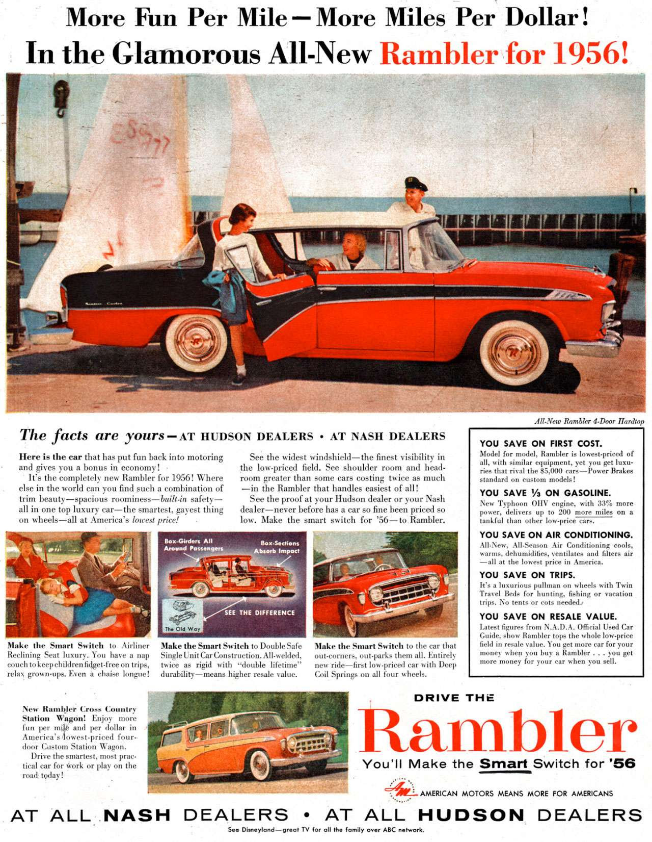 More Fun Per Mile—More Miles Per Dollar! In the Glamorous All-New Rambler for 1956! 
The facts are yours — AT HUDSON DEALERS • AT NASH DEALERS 
Here is the ear that has put fun back into motoring • and gives you a bonus in economy! It's the completely new Rambler for 1956! Where else in the world can you find such a combination of trim beauty—spacious roominess—built-is safety—all in one top luxury car—the smartest, gayest thing on wheels—all at America's lowest price! . 
See the widest windshield—the finest visibility in the low-priced field. See shoulder room and head-room greater than some cars costing twice as much —in the Rambler that handles easiest of all! See the proof at your Hudson dealer or your Nash dealer—never before has a car so fine been priced so low. Make the smart switch for '56—to Rambler. 
Make the Smart Switch to Airliner Make the Smart Switch to Double Safe Make the Smart Switch to the car that Reclining Seat luxury. You have a nap Singlelinit CarConstruction. All-welded, out-corners, out-parks them all. Entirely couch to keep children fidget-free on trips, twice as rigid with 'double lifetime' new ride—first low.priced car with Deep relax grown•ups. Even it chaise longue! durability—means higher resale value. Coil Springs on all four wheels. 
New Rambler Cross Country Station Wagon! Enjoy more fun per milt and per dollar in America's 4owest-priced four-door Custom Station Wagon. Drive the smartest, most prac-tical car for Work or play on the road. today! 
All-New Rambler 4-Door Hardtop 
YOU SAVE ON FIRST COST. Model for model, Rambler is lowestpriced of all, with similar equipment, yet you get luxu-ries that rival the $5,000 cars—Power Brakes standard on custom models! YOU SAVE Ya ON GASOLINE. New Typhoon 01-1V engine, with 33% more Mefri:1 deliverst h:lr) to 200emore on YOU SAVE ON AIR CONDITIONING. All-New, All-Season Air Conditioning cools, warms, dehumidifies, ventilates and filters air —all at the lowest price in America. YOU SAVE ON TRIPS. It's a luxurious pullinan on wheels with Twin Travel Beds for hunting, fishing or vacation trips. No tents or cots needed: YOU SAVE ON RESALE VALUE. Latest figures from N.A.D.A. Official Used Car Guide, show Rambler tops the whole low-price field in resale value. You get more car for your money cher you buy a Rambler . . . you get more money for your car when you sell. 
DRIVE THE 
Rambler 
You'll Make the Smart Switch for '56 
4:4Ir- AMERICAN MOTORS MEANS MORE FOR AMERICANS 
AT ALL NASH DEALERS • AT ALL HUDSON DEALERS 
See Disneyland—great TV for all Me family over ABC network.