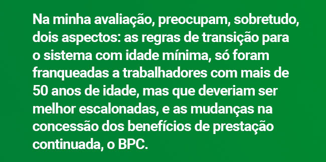Na minha avaliação, preocupam, sobretudo, dois aspectos: as regras de transição para o sistema com idade mínima, só foram franqueadas a trabalhadores com mais de 50 anos de idade, mas que deveriam ser melhor escalonadas, e as mudanças na concessão dos benefícios de prestação continuada, o BPC.