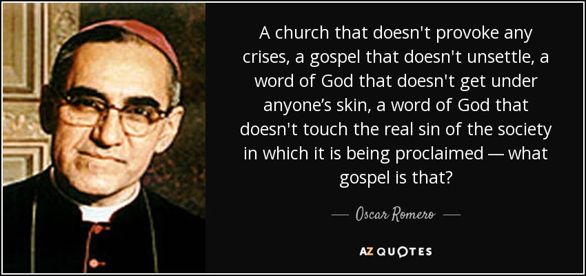 Oscar Romero: "A church that doesn't provoke any crises, a gospel that doesn't unsettle, a word of God that doesn't get under anyone's skin, a word of God that doesn't touch the real sin of the society in which it is being proclaimed--what gospel is that?"