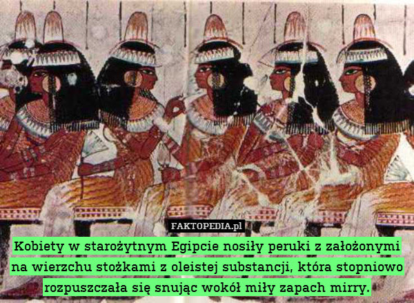 Kobiety w starożytnym Egipcie – Kobiety w starożytnym Egipcie nosiły peruki z założonymi na wierzchu stożkami z oleistej substancji, która stopniowo rozpuszczała się snując wokół miły zapach mirry. 
