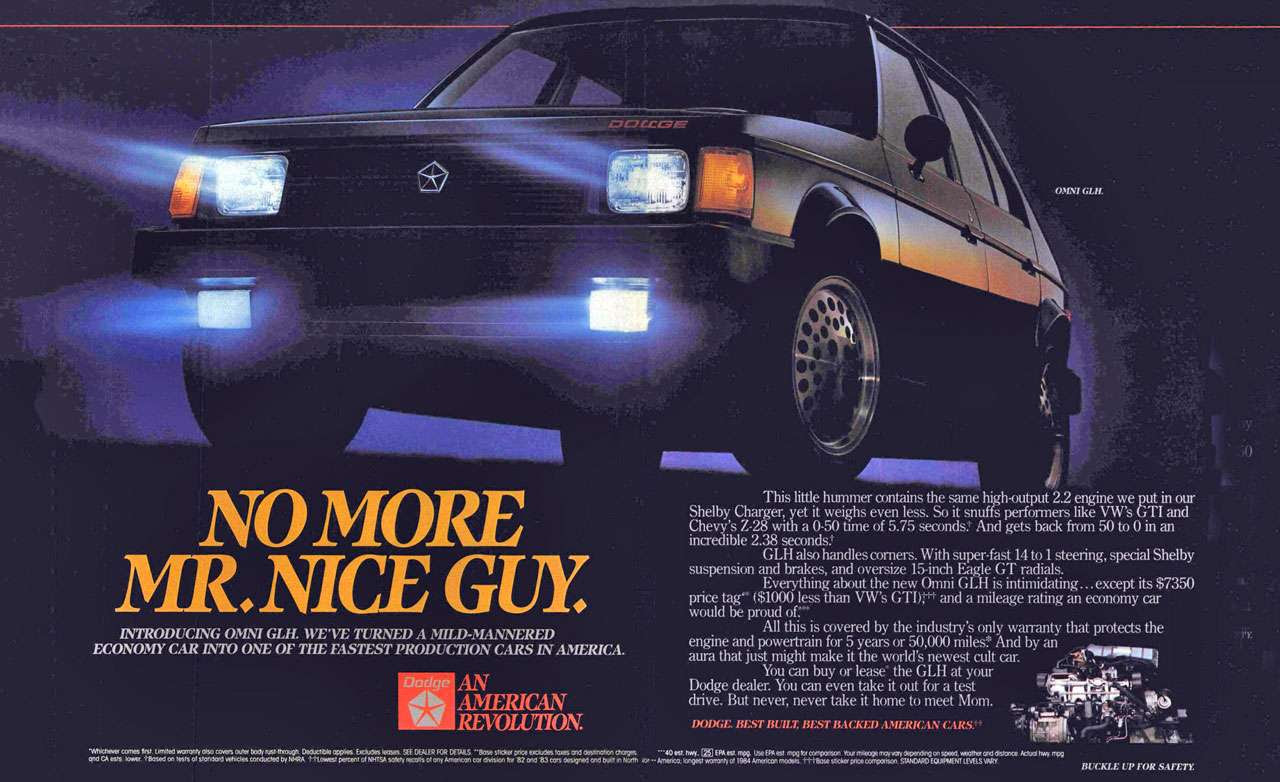 No more Mr. Nice Guy. Introducing the Dodge Omni GLH. We've turned a mild-mannered economy car into one of the fastest production cars in America. This little hummer contains the same high-output 22 engine we put in our Shelby Charger, yet it weighs even less. So it snuffs performers like VW's GTI and Chevy's Z-28 with a 0-50 time of 5.75 seconds! And gets back from 50 to 0 in an incredible 2.38 seconds! GLH also handles corners. With super-fast 14 to 1 steering, special Shelby suspension and brakes, and oversize 15-inch Eagle GT radials. Everything about the new Omni GLH is intimidating.. .except its $7350 price tag ($1000 less than VW's GTOrt and a mileage rating an economy car would be proud of:- All this is covered by the industry's only warranty that protects the engine and powertrain for 5 years or 50,000 mike And by an aura that just might make it the world's newest cult car. 44.1,116141111111114 You can buy or lease' the GLH at your' Dodge dealer. You can even take it out for a test ur —I drive. But never, never take it home to meet Mom. 
DODGE 111:LST BUILT, III STRACKED AMERICAN CARSP 
-Whichever comes first limited worm, olso covers outer body rust.through Deductible opps Excltkles leases. SEE DEALER DETAILS. 'Tose sticker price exchxles foxes destination dm, —40 est. hwy.. g2 EPA est mpg. Use EA, est mpg fa comporison Your mileoge moy 0:ky depending on speed, weather ood Otstooce. Acids, Owy. mpg ejk ests .yer .1..gused fest, of standard vet.. conduct. NHRA 1-.40west percent Of PIMA safety MOOS Of 011, Amen= CAN OhosiOn fOf '82 cod '83 ems designed ond bum NOffh — Americo: Mri9e8, +1,13.4 E....E. VA. BUCKLE UP FOR SAFETY. 